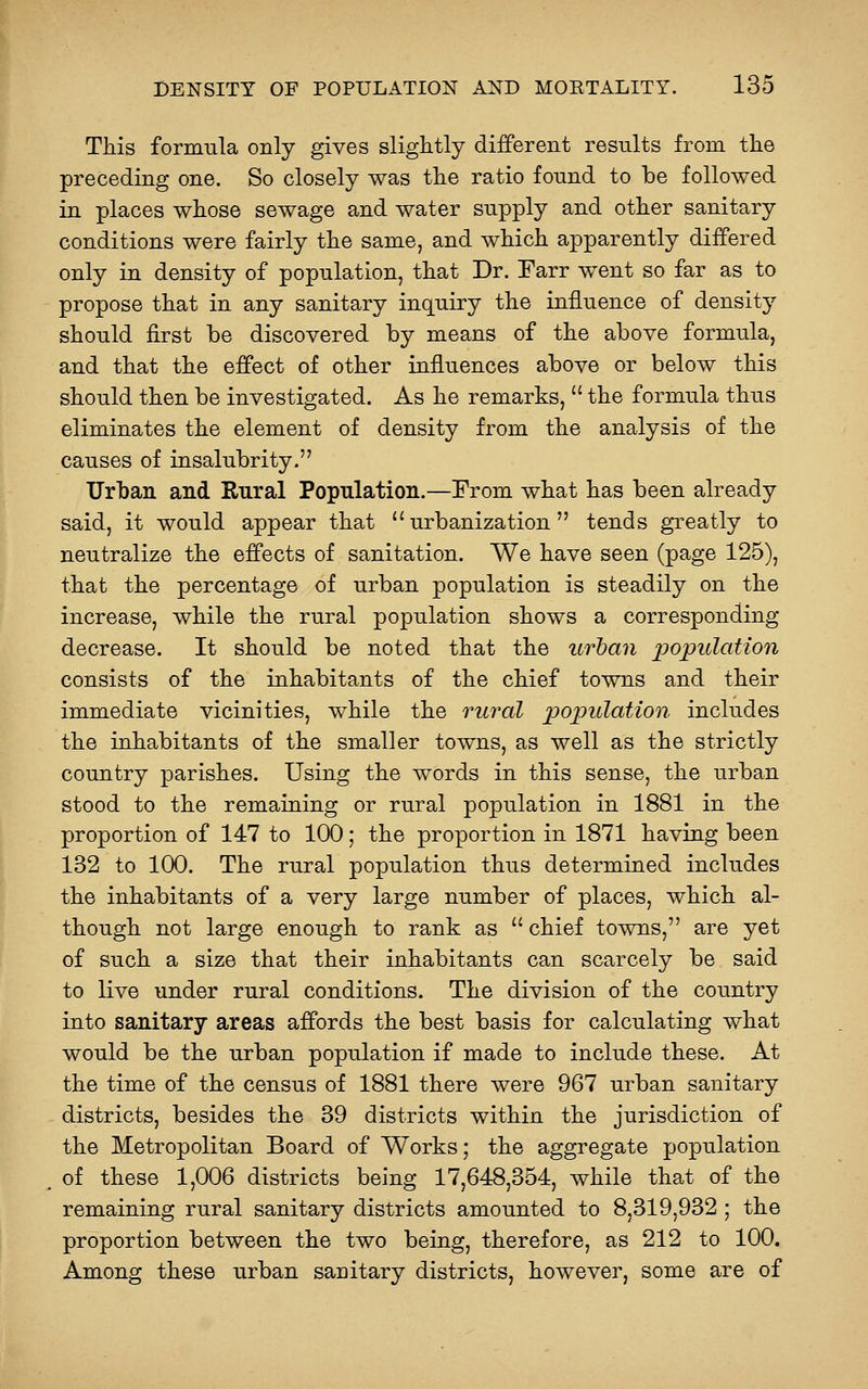 TMs formula only gives sliglitly different results from tlie preceding one. So closely was tlie ratio found to be followed in places whose sewage and water supply and other sanitary conditions were fairly tlie same, and wMch apparently differed only in density of population, that Dr. Farr went so far as to propose that in any sanitary inquiry the influence of density should first be discovered by means of the above formula, and that the effect of other influences above or below this should then be investigated. As he remarks,  the formula thus eliminates the element of density from the analysis of the causes of insalubrity. Urban and Rural Population.—Prom what has been already said, it would appear that urbanization tends greatly to neutralize the effects of sanitation. We have seen (page 125), that the percentage of urban population is steadily on the increase, while the rural population shows a corresponding decrease. It should be noted that the urban population consists of the inhabitants of the chief towns and their immediate vicinities, while the rural population includes the inhabitants of the smaller towns, as well as the strictly country parishes. Using the words in this sense, the urban stood to the remaining or rural population in 1881 in the proportion of 147 to 100; the proportion in 1871 having been 132 to 100. The rural population thus determined includes the inhabitants of a very large number of places, which al- though not large enough to rank as  chief towns, are yet of such a size that their inhabitants can scarcely be said to live under rural conditions. The division of the country into sanitary areas affords the best basis for calculating what would be the urban population if made to include these. At the time of the census of 1881 there were 967 urban sanitary districts, besides the 39 districts within the jurisdiction of the Metropolitan Board of Works; the aggregate population of these 1,006 districts being 17,648,354, while that of the remaining rural sanitary districts amounted to 8,319,932 ; the proportion between the two being, therefore, as 212 to 100. Among these urban sanitary districts, however, some are of