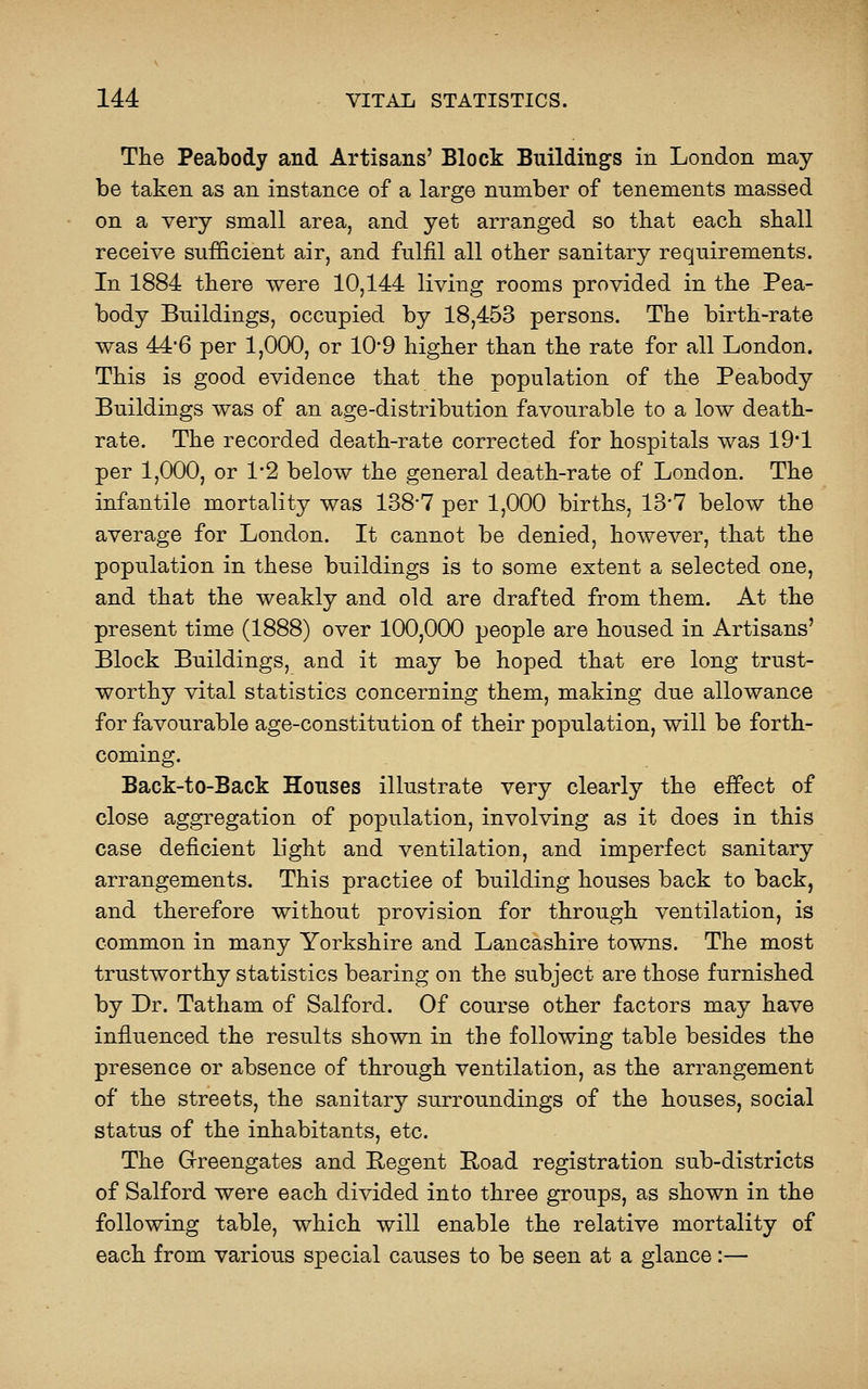 The Peabody and Artisans' Block Buildings in London may be taken as an instance of a large nnmber of tenements massed on a very small area, and yet arranged so that each shall receive sufficient air, and fulfil all other sanitary requirements. In 1884 there were 10,144 living rooms provided in the Pea- body Buildings, occupied by 18,453 persons. The birth-rate was 44'6 per 1,000, or 10*9 higher than the rate for all London. This is good evidence that the population of the Peabody Buildings was of an age-distribution favourable to a low death- rate. The recorded death-rate corrected for hospitals was 19*1 per 1,000, or 1*2 below the general death-rate of London. The infantile mortality was 138-7 per 1,000 births, 13*7 below the average for London. It cannot be denied, however, that the population in these buildings is to some extent a selected one, and that the weakly and old are drafted from them. At the present time (1888) over 100,000 people are housed in Artisans' Block Buildings, and it may be hoped that ere long trust- worthy vital statistics concerning them, making due allowance for favourable age-constitution of their population, will be forth- coming. Back-to-Back Houses illustrate very clearly the effect of close aggregation of population, involving as it does in this case deficient light and ventilation, and imperfect sanitary arrangements. This practice of building houses back to back, and therefore without provision for through ventilation, is common in many Yorkshire and Lancashire towns. The most trustworthy statistics bearing on the subject are those furnished by Dr. Tatham of Salford. Of course other factors may have influenced the results shown in the following table besides the presence or absence of through ventilation, as the arrangement of the streets, the sanitary surroundings of the houses, social status of the inhabitants, etc. The G-reengates and Hegent Hoad registration sub-districts of Salford were each divided into three groups, as shown in the following table, which will enable the relative mortality of each from various special causes to be seen at a glance:—