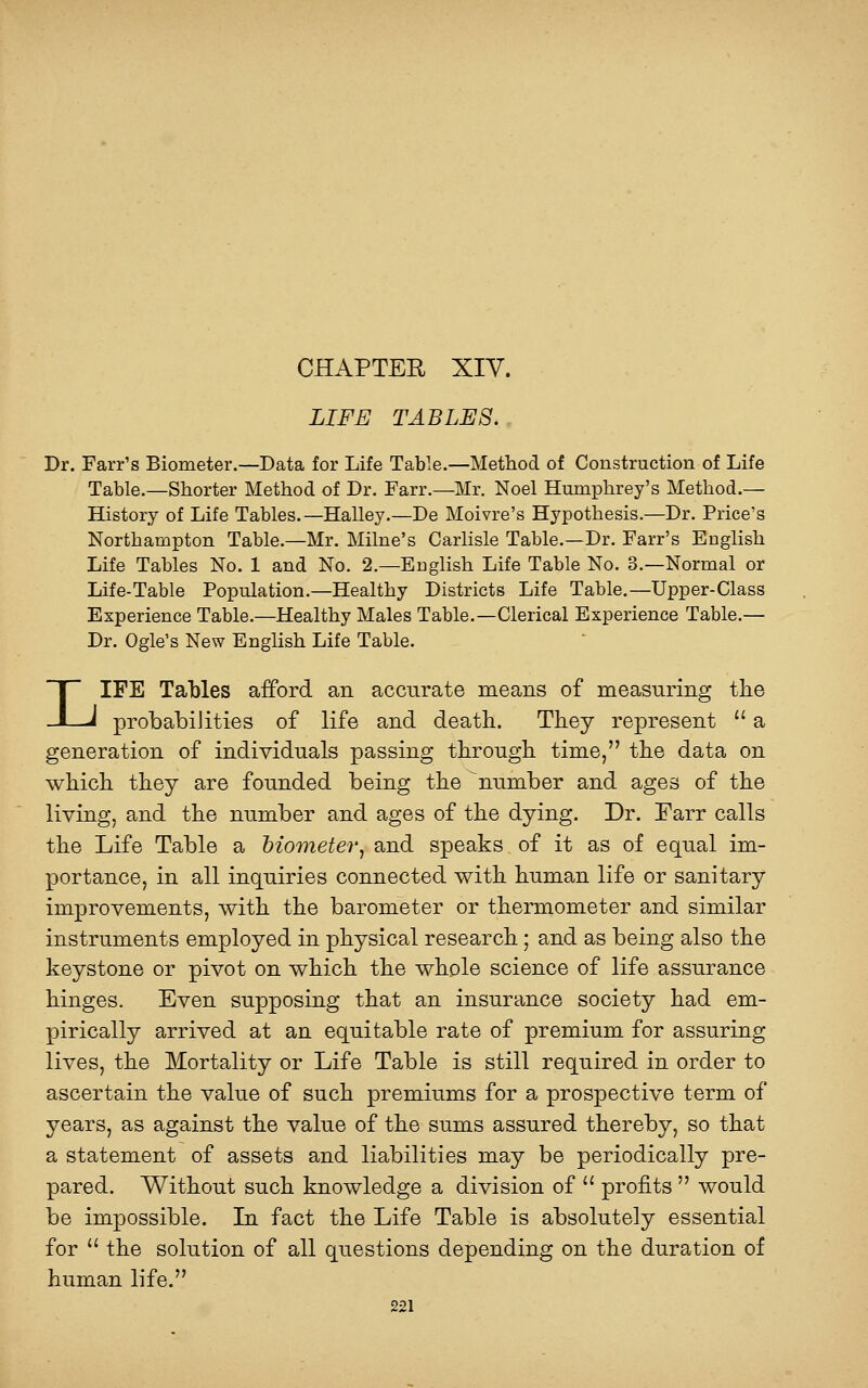 CHAPTEE XIV. LIFE TABLES. Dr. Farr's Biometer.—Data for Life Table.—Method of Construction of Life Table.—Shorter Method of Dr. Farr.—Mr. Noel Humphrey's Method,— History of Life Tables.—Halley.—De Moivre's Hypothesis.—Dr. Price's Northampton Table.—Mr. Milne's Carhsle Table.—Dr. Farr's EngHsh Life Tables No. 1 and No. 2.—English Life Table No. 3.—Normal or Life-Table Population.—Healthy Districts Life Table.—Upper-Class Experience Table.—Healthy Males Table.—Clerical Experience Table.— Dr. Ogle's New English Life Table. LIFE Tables afford an accurate means of measuring the probabilities of life and death. They represent  a generation of individuals passing through time, the data on which they are founded being the ^number and ages of the living, and the number and ages of the dying. Dr. Farr calls the Life Table a biometer, and speaks of it as of equal im- portance, in all inquiries connected with human life or sanitary improvements, with the barometer or thermometer and similar instruments employed in physical research; and as being also the keystone or pivot on which the whole science of life assurance hinges. Even supposing that an insurance society had em- pirically arrived at an equitable rate of premium for assuring lives, the Mortality or Life Table is still required in order to ascertain the value of such premiums for a prospective term of years, as against the value of the sums assured thereby, so that a statement of assets and liabilities may be periodically pre- pared. Without such knowledge a division of  profits  would be impossible. In fact the Life Table is absolutely essential for  the solution of all questions depending on the duration of human life.