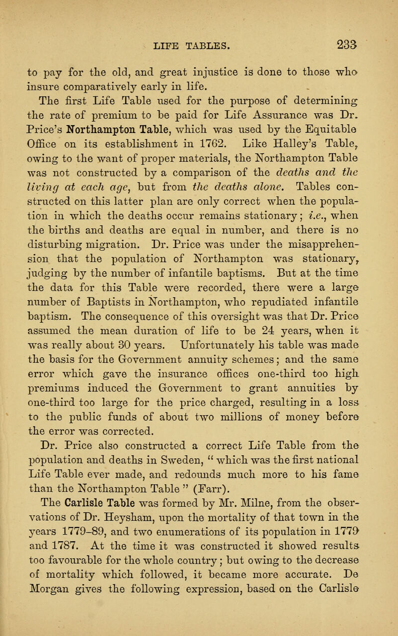 to pay for the old, and great injustice is done to tliose wlio insnre comparatively early in life. The first Life Table used for the purpose of determining the rate of premium to be paid for Life Assurance was Dr. Price's Northampton Table, which was used by the Equitable Office on its establishment in 1762. Like Halley's Table^ owing to the want of proper materials, the Northampton Table was not constructed by a comparison of the deaths and the living at each age, but from the deaths alone. Tables con- structed on this latter plan are only correct when the popula- tion in which the deaths occur remains stationary; i.e., when the births and deaths are equal in number, and there is no disturbing migration. Dr. Price was under the misapprehen- sion that the population of Northampton was stationary^ judging by the number of infantile baptisms. But at the time the data for this Table were recorded, there were a large number of Baptists in Northampton, who repudiated infantile baptism. The consequence of this oversight was that Dr. Price assumed the mean duration of life to be 24 years, when it was really about 30 years. Unfortunately his table was made the basis for the Grovernment annuity schemes; and the same error which gave the insurance offices one-third too high premiums induced the Government to grant annuities by one-third too large for the price charged, resulting in a loss to the public funds of about two millions of money before the error was corrected. Dr. Price also constructed a correct Life Table from the population and deaths in Sweden,  which was the first national Life Table ever made, and redounds much more to his fame than the Northampton Table  (Parr). The Carlisle Table was formed by Mr. Milne, from the obser- vations of Dr. Heysham, upon the mortality of that town in the years 1779-89, and two enumerations of its population in 1779* and 1787. At the time it was constructed it showed results- too favourable for the whole country; but owing to the decrease of mortality which followed, it became more accurate. De Morgan gives the following expression, based on the Carlisle