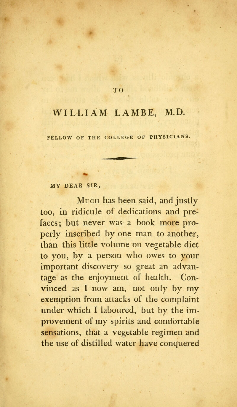 TO WILLIAM LAMBE, M.D. FELLOW OF THE COLLEGE OF PHYSICIANS, MY DEAR SIR, Much has been said, and justly too, in ridicule of dedications and pre- faces; but never was a book more pro- perly inscribed by one man to another, than this little volume on vegetable diet to you, by a person who owes to your important discovery so great an advan- tage as the enjoyment of health. Con- vinced as I now am, not only by my exemption from attacks of the complaint under which I laboured, but by the im- provement of my spirits and comfortable sensations, that a vegetable regimen and the use of distilled water have conquered