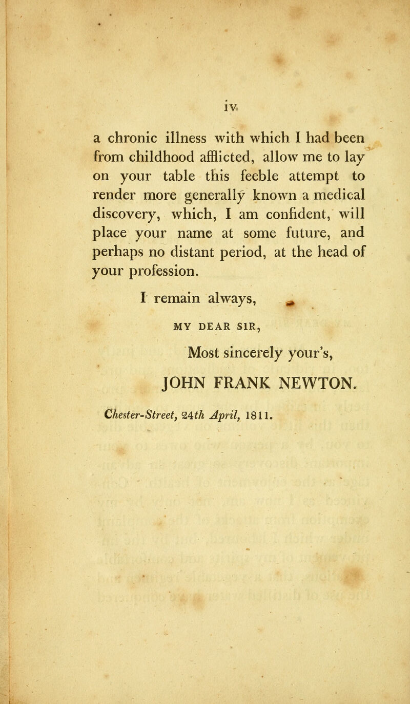 IV* a chronic illness with which I had been from childhood afflicted, allow me to lay on your table this feeble attempt to render more generally known a medical discovery, which, I am confident, will place your name at some future, and perhaps no distant period, at the head of your profession. I remain always, ^ MY DEAR SIR, Most sincerely your's, JOHN FRANK NEWTON. Chester-Street, 24th April, 1811.