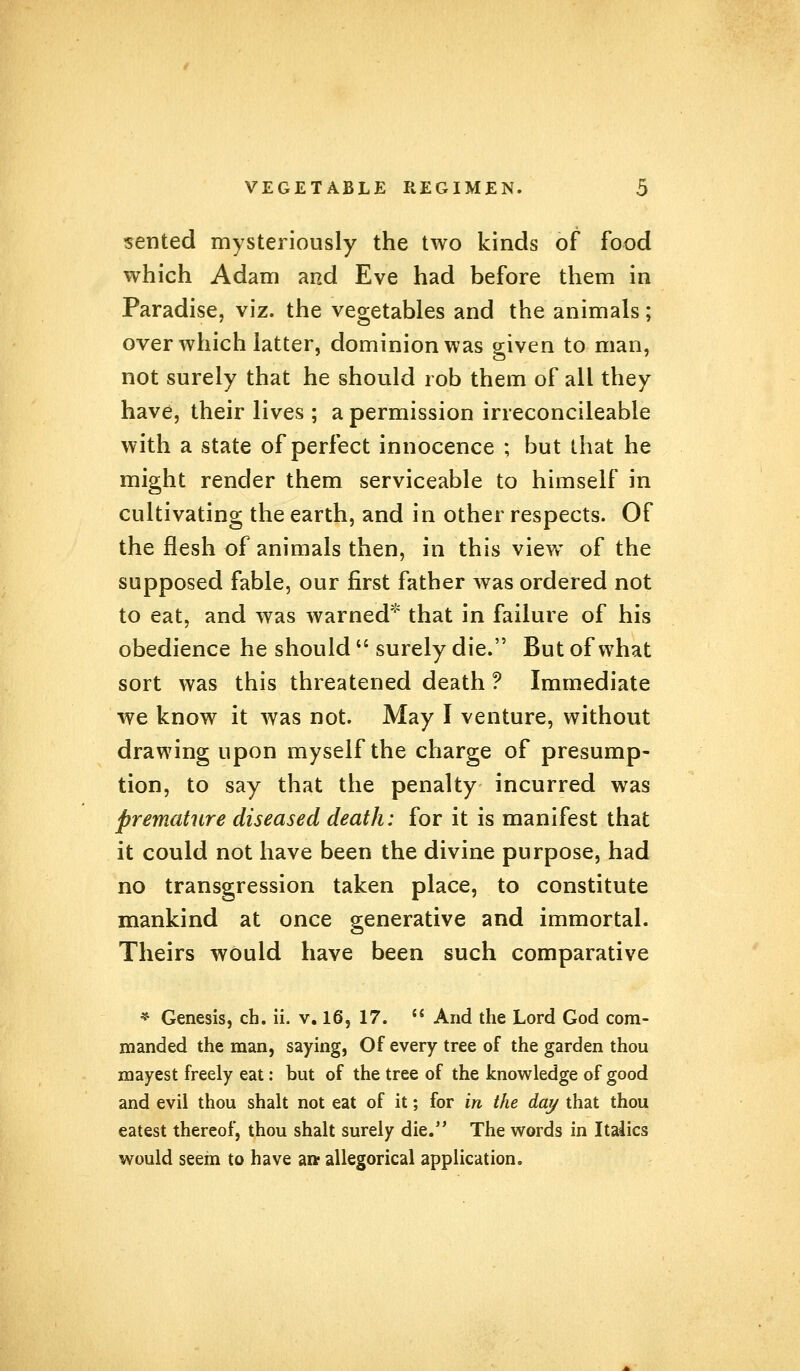 sented mysteriously the two kinds of food which Adam and Eve had before them in Paradise, viz. the vegetables and the animals; over which latter, dominion was given to man, not surely that he should rob them of all they have, their lives ; a permission irreconcileable with a state of perfect innocence ; but that he might render them serviceable to himself in cultivating the earth, and in other respects. Of the flesh of animals then, in this view of the supposed fable, our first father was ordered not to eat, and was warned* that in failure of his obedience he should  surely die. But of what sort was this threatened death ? Immediate we know it was not. May I venture, without drawing upon myself the charge of presump- tion, to say that the penalty incurred was premature diseased death: for it is manifest that it could not have been the divine purpose, had no transgression taken place, to constitute mankind at once generative and immortal. Theirs would have been such comparative * Genesis, ch. ii. v. 16, 17.  And the Lord God com- manded the man, saying, Of every tree of the garden thou mayest freely eat: but of the tree of the knowledge of good and evil thou shalt not eat of it; for in the day that thou eatest thereof, thou shalt surely die. The words in Italics would seem to have aw allegorical application.