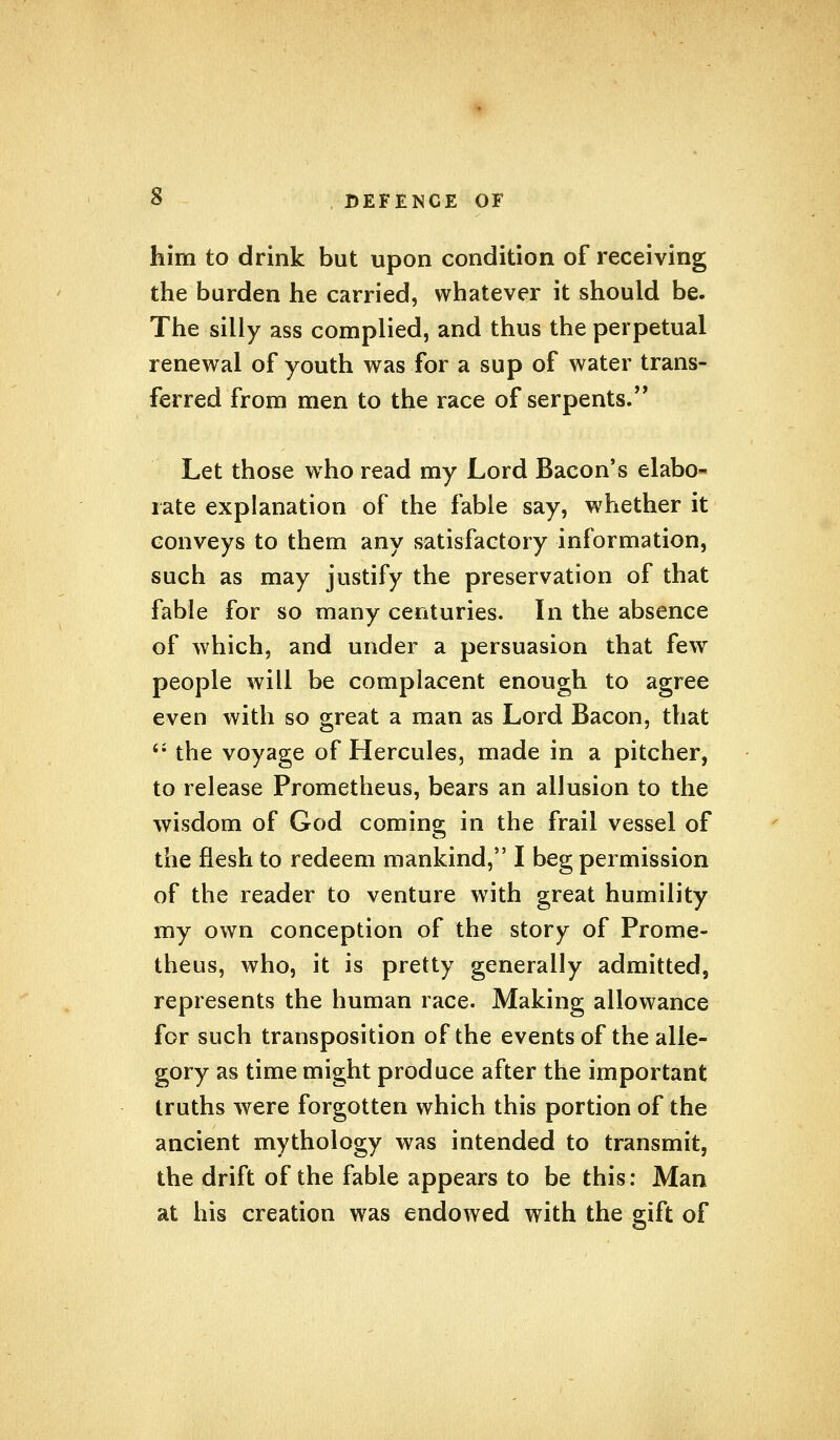 him to drink but upon condition of receiving the burden he carried, whatever it should be. The silly ass complied, and thus the perpetual renewal of youth was for a sup of water trans- ferred from men to the race of serpents. Let those who read my Lord Bacon's elabo- rate explanation of the fable say, whether it conveys to them any satisfactory information, such as may justify the preservation of that fable for so many centuries. In the absence of which, and under a persuasion that few people will be complacent enough to agree even with so great a man as Lord Bacon, that  the voyage of Hercules, made in a pitcher, to release Prometheus, bears an allusion to the wisdom of God coming in the frail vessel of the flesh to redeem mankind, I beg permission of the reader to venture with great humility my own conception of the story of Prome- theus, who, it is pretty generally admitted, represents the human race. Making allowance for such transposition of the events of the alle- gory as time might produce after the important truths were forgotten which this portion of the ancient mythology was intended to transmit, the drift of the fable appears to be this: Man at his creation was endowed with the gift of