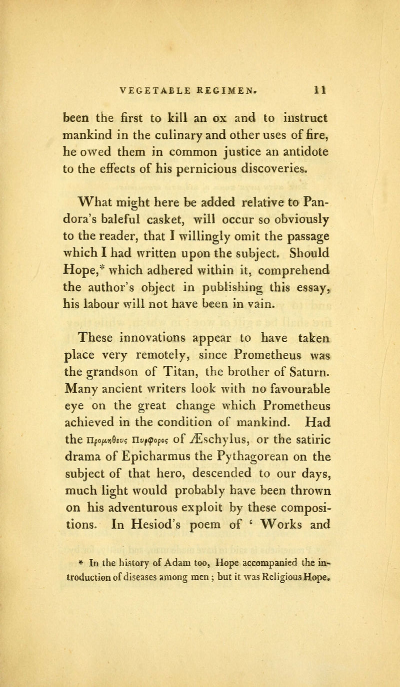 been the first to kill an ox and to instruct mankind in the culinary and other uses of fire, he owed them in common justice an antidote to the effects of his pernicious discoveries. What might here he added relative to Pan- dora's baleful casket, will occur so obviously to the reader, that I willingly omit the passage which I had written upon the subject. Should Hope,* which adhered within it, comprehend the author's object in publishing this essay, his labour will not have been in vain. These innovations appear to have taken place very remotely, since Prometheus was the grandson of Titan, the brother of Saturn. Many ancient writers look with no favourable eye on the great change which Prometheus achieved in the condition of mankind. Had the npo/x*i96t>s ifyfopof of iEschylus, or the satiric drama of Epicharmus the Pythagorean on the subject of that hero, descended to our days, much light would probably have been thrown on his adventurous exploit by these composi- tions. In Hesiod's poem of ' Works and * In the history of Adam too, Hope accompanied the in- troduction of diseases among men; but it was Religious Hope.