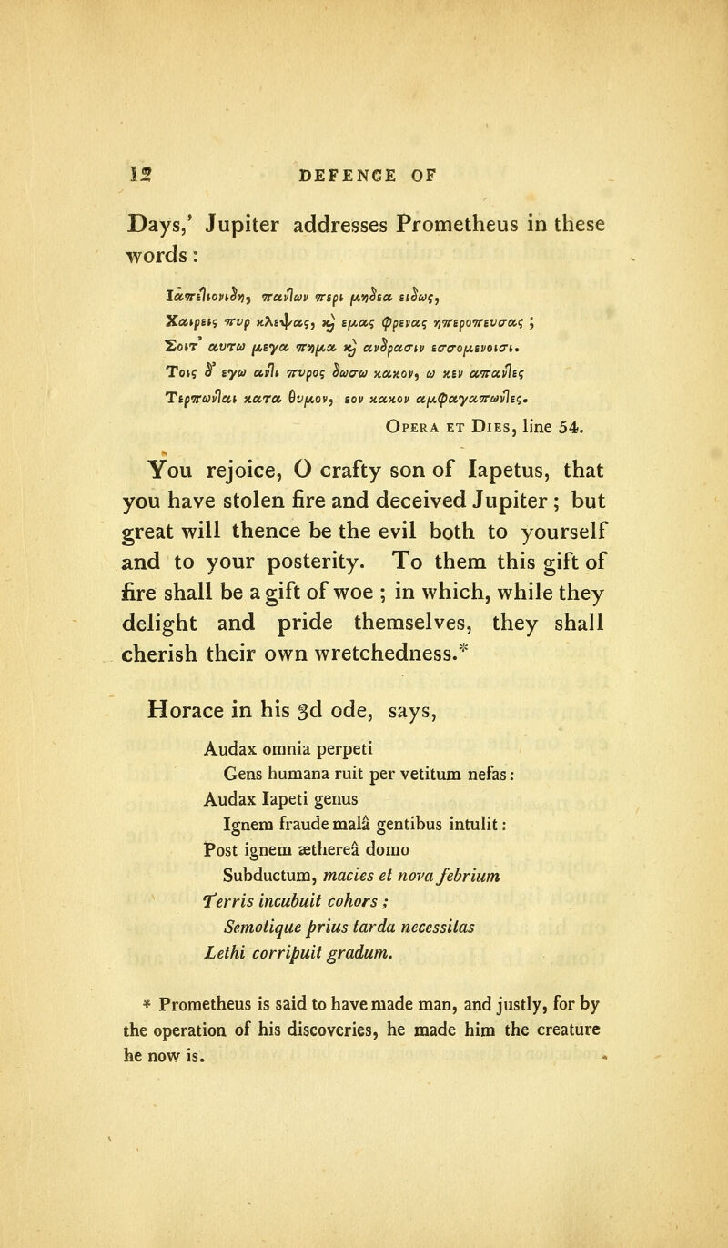Days/ Jupiter addresses Prometheus in these words: XocipsK; irvp xAs^aj, t£ spas (ppeva,q yirepoirBViTCK; \ Sotr uwru p&ycc ifn^cx. t£ ccvcipoMTiv ta-tjopsvoio-i. Tot? 5 syu ccvli 7rvpog <$acrv xoixov, co xev a.7ruvleq Ttpiruvlcu nccra, Qvpovj eov xolkov aptpctyaTravleq. Opera et Dies, line 54. k You rejoice, O crafty son of Iapetus, that you have stolen fire and deceived Jupiter ; but great will thence be the evil both to yourself and to your posterity. To them this gift of fire shall be a gift of woe ; in which, while they delight and pride themselves, they shall cherish their own wretchedness. Horace in his 3d ode, says, Audax omnia perpeti Gens humana rait per vetitum nefas : Audax Iapeti genus Ignem fraude mala gentibus intulit: Post ignem setherea domo Subductum, macies et novafebrium Terris incubuit cohors ; Semotique prius tarda necessitas Lethi corripuit gradum. * Prometheus is said to have made man, and justly, for by the operation of his discoveries, he made him the creature he now is.