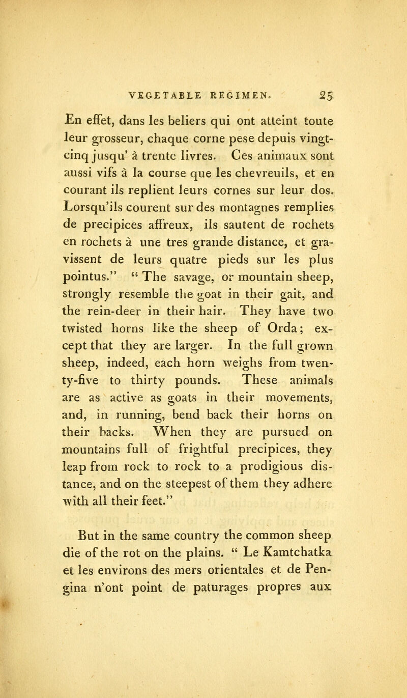 En effet, dans les beliers qui ont atteint toute leur grosseur, chaque corne pese depuis vingt- cinq jusqu' a trente livres. Ces animaux sont aussi vifs a la course que les chevreuils, et en courant ils replient leurs cornes sur leur dos. Lorsqu'ils courent sur des montagnes remplies de precipices affreux, ils sautent de rochets en rochets a une tres grande distance, et gra- vissent de leurs quatre pieds sur les plus pointus.  The savage, or mountain sheep, strongly resemble the goat in their gait, and the rein-deer in their hair. They have two twisted horns like the sheep of Orda; ex- cept that they are larger. In the full grown sheep, indeed, each horn weighs from twen- ty-five to thirty pounds. These animals are as active as goats in their movements, and, in running, bend back their horns on their backs. When they are pursued on mountains full of frightful precipices, they leap from rock to rock to a prodigious dis- tance, and on the steepest of them they adhere with all their feet. But in the same country the common sheep die of the rot on the plains.  Le Kamtchatka et les environs des mers orientales et de Pen- gina n'ont point de paturages propres aux