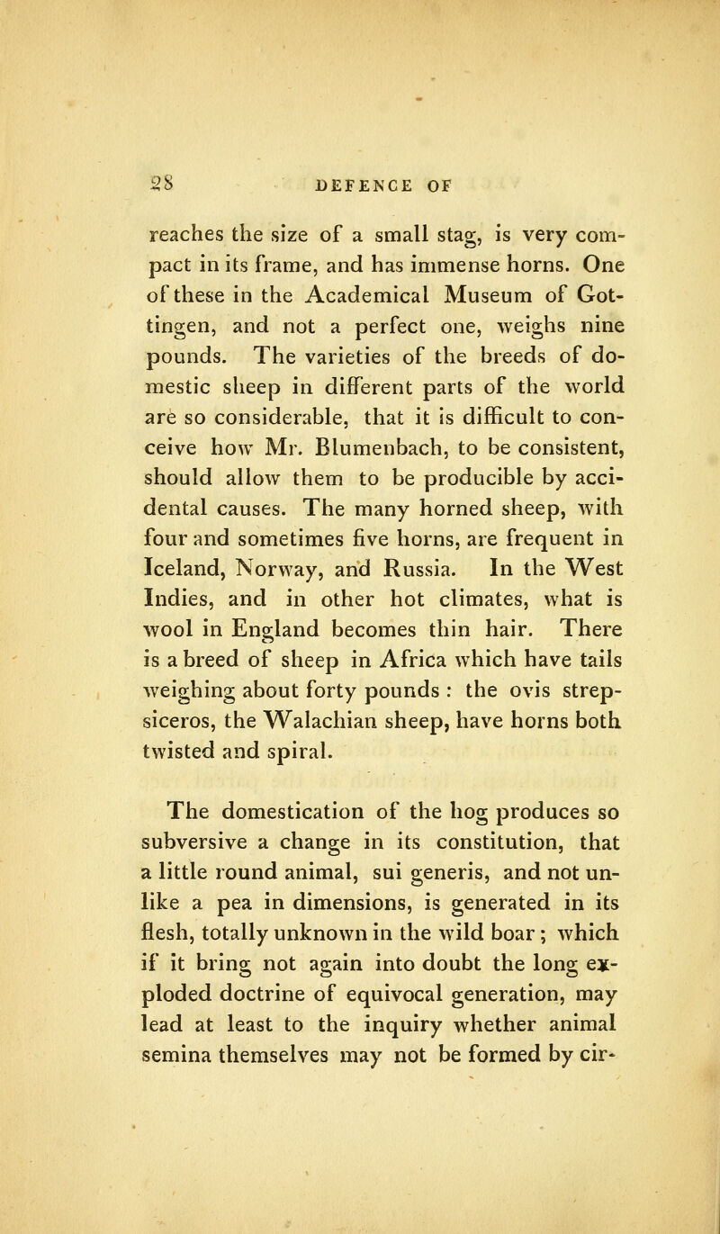 reaches the size of a small stag, is very com- pact in its frame, and has immense horns. One of these in the Academical Museum of Got- tingen, and not a perfect one, weighs nine pounds. The varieties of the breeds of do- mestic sheep in different parts of the world are so considerable, that it is difficult to con- ceive how Mr. Blumenbach, to be consistent, should allow them to be producible by acci- dental causes. The many horned sheep, with four and sometimes five horns, are frequent in Iceland, Norway, and Russia. In the West Indies, and in other hot climates, what is wool in England becomes thin hair. There is a breed of sheep in Africa which have tails weighing about forty pounds : the ovis strep- siceros, the Walachian sheep, have horns both twisted and spiral. The domestication of the hog produces so subversive a change in its constitution, that a little round animal, sui generis, and not un- like a pea in dimensions, is generated in its flesh, totally unknown in the wild boar; which if it bring not again into doubt the long ex- ploded doctrine of equivocal generation, may lead at least to the inquiry whether animal semina themselves may not be formed by cir-