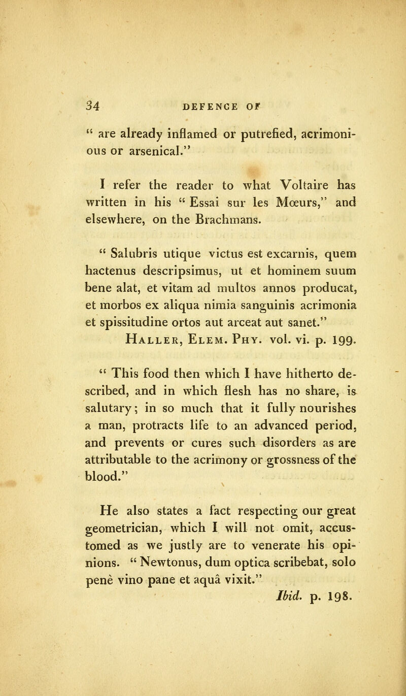  are already inflamed or putrefied, acrimoni- ous or arsenical. I refer the reader to what Voltaire has written in his  Essai sur les Moeurs, and elsewhere, on the Brachmans.  Salubris utique victus est excarnis, quem hactenus descripsimus, ut et hominem suum bene alat, et vitam ad multos annos producat, et morbos ex aliqua nimia sanguinis acrimonia et spissitudine ortos aut arceat aut sanet. Haller, Elem. Phy. vol. vi. p. 199.  This food then which I have hitherto de- scribed, and in which flesh has no share, is salutary; in so much that it fully nourishes a man, protracts life to an advanced period, and prevents or cures such disorders as are attributable to the acrimony or grossness of the blood. He also states a fact respecting our great geometrician, which I will not omit, accus- tomed as we justly are to venerate his opi- nions.  Newtonus, dum optica scribebat, solo pene vino pane et aqua vixit. Ibid. p. 198.