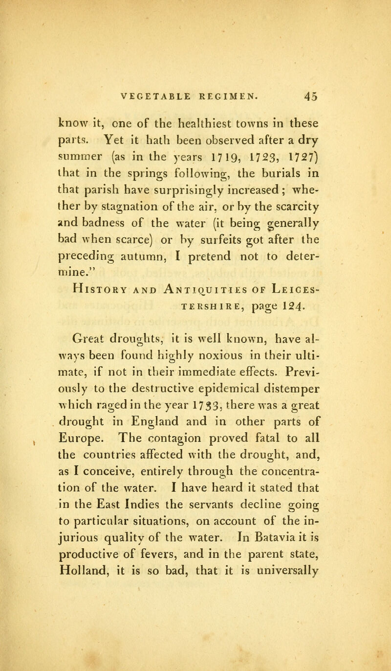 know it, one of the healthiest towns in these parts. Yet it hath been observed after a dry summer (as in the years 1719, 17233 1727) that in the springs following, the burials in that parish have surprisingly increased; whe- ther by stagnation of the air, or by the scarcity and badness of the water (it being generally bad when scarce) or by surfeits got after the preceding autumn, I pretend not to deter- mine. History and Antiquities of Leices- tershire, page 124- Great droughts, it is well known, have al- ways been found highly noxious in their ulti- mate, if not in their immediate effects. Previ- ously to the destructive epidemical distemper which raged in the year 1733, there was a great drought in England and in other parts of Europe. The contagion proved fatal to all the countries affected with the drought, and, as I conceive, entirely through the concentra- tion of the water. I have heard it stated that in the East Indies the servants decline going to particular situations, on account of the in- jurious quality of the water. In Batavia it is productive of fevers, and in the parent state, Holland, it is so bad, that it is universally