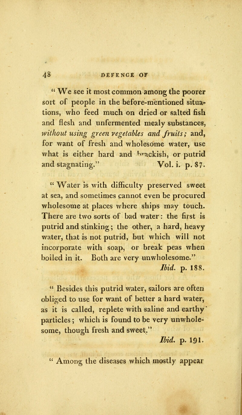  We see it most common among the poorer sort of people in the before-mentioned situa- tions, who feed much on dried or salted fish and flesh and unfermented mealy substances, without using green vegetables and fruits; and, for want of fresh and wholesome water, use what is either hard and ^ackish, or putrid and stagnating. Vol. i. p. 87.  Water is with difficulty preserved sweet at sea, and sometimes cannot even be procured wholesome at places where ships may touch. There are two sorts of bad water: the first is putrid and stinking; the other, a hard, heavy water, that is not putrid, but which will not incorporate with soap, or break peas when boiled in it. Both are very unwholesome. Ibid. p. 188.  Besides this putrid water, sailors are often obliged to use for want of better a hard water, as it is called, replete with saline and earthy * particles; which is found to be very unwhole- some, though fresh and sweet. Ibid. p. 191.  Among the diseases which mostly appear