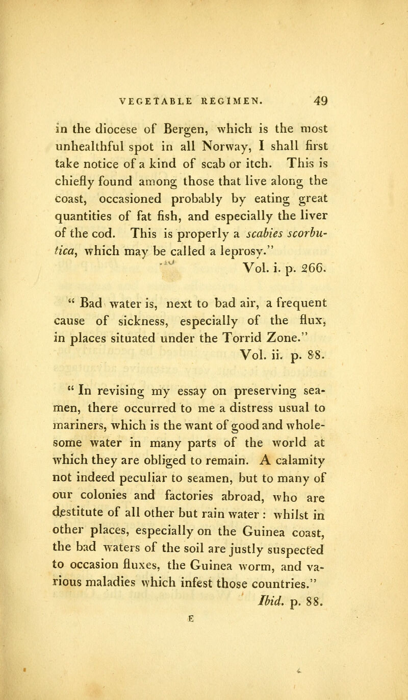 in the diocese of Bergen, which is the most unhealthful spot in all Norway, I shall first take notice of a kind of scab or itch. This is chiefly found among those that live along the coast, occasioned probably by eating great quantities of fat fish, and especially the liver of the cod. This is properly a scabies scorbu- tica, which may be called a leprosy. Vol. i. p. 266.  Bad water is, next to bad air, a frequent cause of sickness, especially of the flux, in places situated under the Torrid Zone. Vol. ii. p. 88.  In revising my essay on preserving sea- men, there occurred to me a distress usual to mariners, which is the want of good and whole- some water in many parts of the world at which they are obliged to remain. A calamity not indeed peculiar to seamen, but to many of our colonies and factories abroad, who are destitute of all other but rain water : whilst in other places, especially on the Guinea coast, the bad waters of the soil are justly suspected to occasion fluxes, the Guinea worm, and va- rious maladies which infest those countries. Ibid. p. $$, E