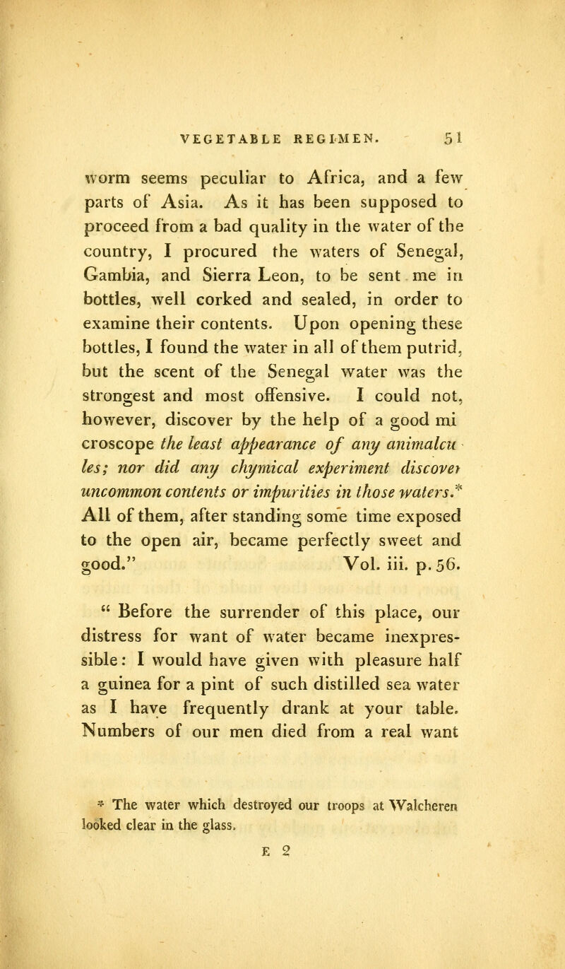 worm seems peculiar to Africa, and a few parts of Asia. As it has been supposed to proceed from a bad quality in the water of the country, I procured the waters of Senegal, Gambia, and Sierra Leon, to be sent me in bottles, well corked and sealed, in order to examine their contents. Upon opening these bottles, I found the water in all of them putrid, but the scent of the Senegal water was the strongest and most offensive. I could not, however, discover by the help of a good mi croscope the least appearance of any animalcn les; nor did any chymical experiment discover uncommon contents or impurities in those waters* All of them, after standing some time exposed to the open air, became perfectly sweet and good. Vol. iii. p. 56>  Before the surrender of this place, our distress for want of water became inexpres- sible: I would have given with pleasure half a guinea for a pint of such distilled sea water as I have frequently drank at your table. Numbers of our men died from a real want | The water which destroyed our troops at Walcheren E 2 looked clear in the glass