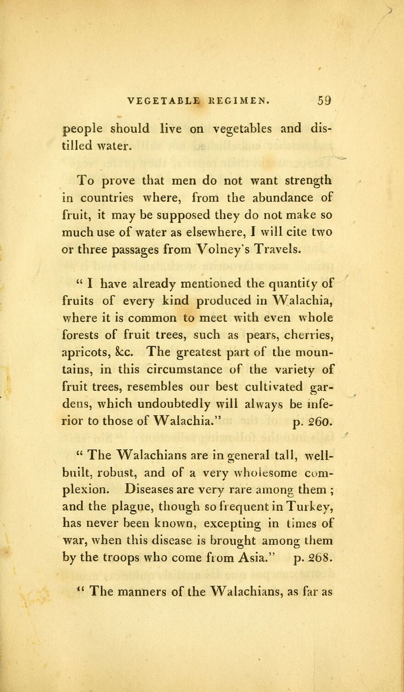 people should live on vegetables and dis- tilled water. To prove that men do not want strength in countries where, from the abundance of fruit, it may be supposed they do not make so much use of water as elsewhere, I will cite two or three passages from Volney's Travels.  I have already mentioned the quantity of fruits of every kind produced in Walachia, where it is common to meet with even whole forests of fruit trees, such as pears, cherries, apricots, 8cc. The greatest part of the moun- tains, in this circumstance of the variety of fruit trees, resembles our best cultivated gar- dens, which undoubtedly will always be infe- rior to those of Walachia. p. 260.  The Walachians are in general tall, well- built, robust, and of a very wholesome com- plexion. Diseases are very rare among them ; and the plague, though so frequent in Turkey, has never been known, excepting in times of war, when this disease is brought among them by the troops who come from Asia. p. 268. iC The manners of the Walachians, as far as