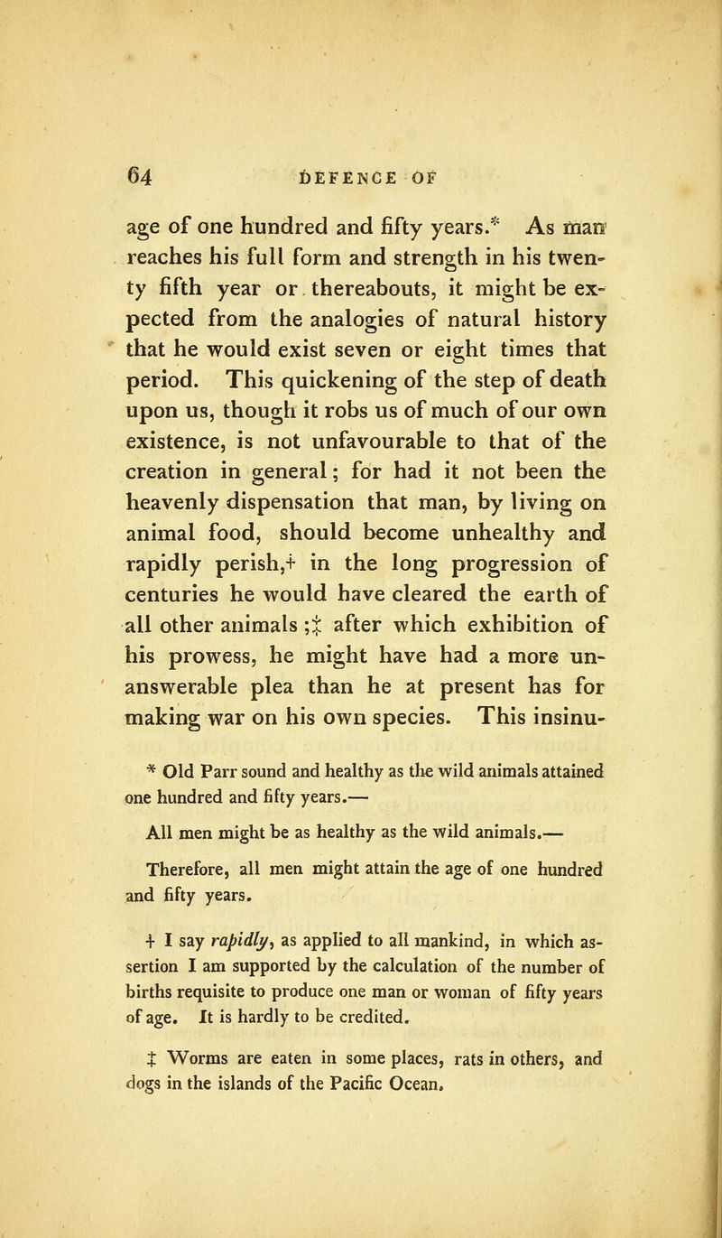 age of one hundred and fifty years.* As man reaches his full form and strength in his twen- ty fifth year or thereabouts, it might be ex- pected from the analogies of natural history that he would exist seven or eight times that period. This quickening of the step of death upon us, though it robs us of much of our own existence, is not unfavourable to that of the creation in general; for had it not been the heavenly dispensation that man, by living on animal food, should become unhealthy and rapidly perish,t in the long progression of centuries he would have cleared the earth of all other animals ;% after which exhibition of his prowess, he might have had a more un- answerable plea than he at present has for making war on his own species. This insinu- * Old Parr sound and healthy as the wild animals attained one hundred and fifty years.— All men might be as healthy as the wild animals.— Therefore, all men might attain the age of one hundred and fifty years. + I say rapidly, as applied to all mankind, in which as- sertion I am supported by the calculation of the number of births requisite to produce one man or woman of fifty years of age. It is hardly to be credited. X Worms are eaten in some places, rats in others, and dogs in the islands of the Pacific Ocean.