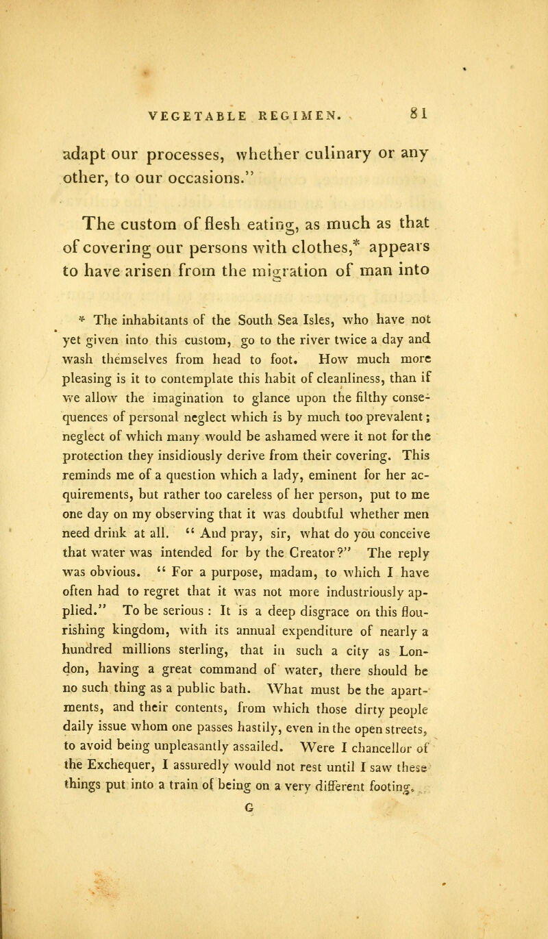 adapt our processes, whether culinary or any other, to our occasions. The custom of flesh eating, as much as that of covering our persons with clothes,* appears to have arisen from the migration of man into * The inhabitants of the South Sea Isles, who have not yet given into this custom, go to the river twice a day and wash themselves from head to foot. How much more pleasing is it to contemplate this habit of cleanliness, than if we allow the imagination to glance upon the filthy conse- quences of personal neglect which is by much too prevalent; neglect of which many would be ashamed were it not for the protection they insidiously derive from their covering. This reminds me of a question which a lady, eminent for her ac- quirements, but rather too careless of her person, put to me one day on my observing that it was doubtful whether men need drink at all.  And pray, sir, what do you conceive that water was intended for by the Creator? The reply was obvious.  For a purpose, madam, to which I have often had to regret that it was not more industriously ap- plied. To be serious : It is a deep disgrace on this flou- rishing kingdom, with its annual expenditure of nearly a hundred millions sterling, that iti such a city as Lon- don, having a great command of water, there should be no such thing as a public bath. What must be the apart- ments, and their contents, from which those dirty people daily issue whom one passes hastily, even in the open streets, to avoid being unpleasantly assailed. Were I chancellor of the Exchequer, I assuredly would not rest until I saw these things put into a train of being on a very different footing G
