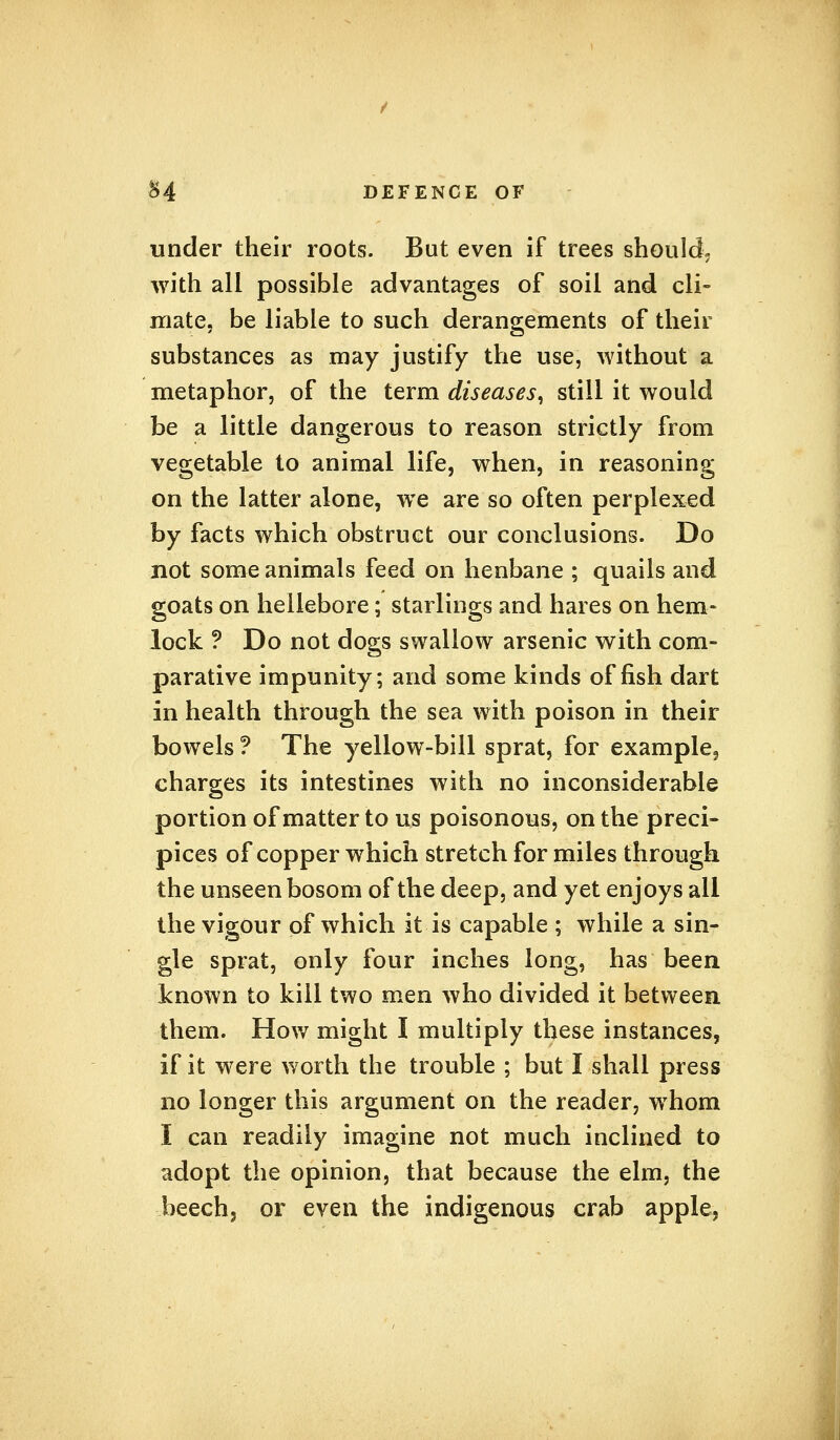 under their roots. But even if trees should, with all possible advantages of soil and cli- mate, be liable to such derangements of their substances as may justify the use, without a metaphor, of the term diseases, still it would be a little dangerous to reason strictly from vegetable to animal life, when, in reasoning on the latter alone, we are so often perplexed by facts which obstruct our conclusions. Do not some animals feed on henbane ; quails and goats on hellebore; starlings and hares on hem- lock ? Do not dogs swallow arsenic with com- parative impunity; and some kinds offish dart in health through the sea with poison in their bowels ? The yellow-bill sprat, for example, charges its intestines with no inconsiderable portion of matter to us poisonous, on the preci- pices of copper which stretch for miles through the unseen bosom of the deep, and yet enjoys all the vigour of which it is capable ; while a sin- gle sprat, only four inches long, has been known to kill two men who divided it between them. How might I multiply these instances, if it were worth the trouble ; but I shall press no longer this argument on the reader, whom I can readily imagine not much inclined to adopt the opinion, that because the elm, the beech, or even the indigenous crab apple,