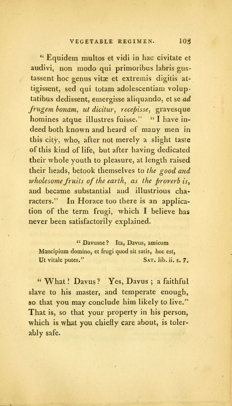  Equidem multos et vidi in hac civitate et audivi, non modo qui primoribus labris gus- tassent hoc genus vitae et extremis digitis at- tigissent, sed qui totam adolescentiam volup- tatibus dedissent, emergisse aliquando, et se ad frugem bonam, ut dicitur, recepisse, gravesque homines atque illustres fuisse.  I have in- deed both known and heard of many men in this city, who, after not merely a slight taste of this kind of life, but after having dedicated their whole youth to pleasure, at length raised their heads, betook themselves to the good and wholesome fruits of the earthy as the proverb is, and became substantial and illustrious cha- racters. In Horace too there is an applica- tion of the term frugi, which I believe has never been satisfactorily explained.  Davusne? Ita, Davus, amicum Mancipium domino, et frugi quod sit satis, hoc est, Ut vitale putes. Sat. lib. ii. s. 7.  What! Davus ? Yes, Davus ; a faithful slave to his master, and temperate enough, so that you may conclude him likely to live. That is, so that your property in his person, which is what you chiefly care about, is toler- ably safe.