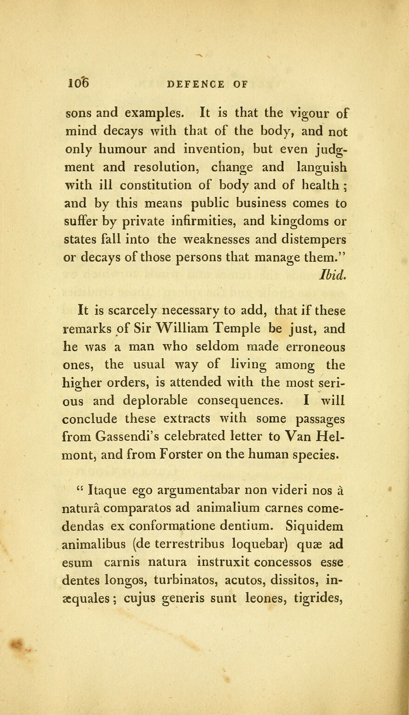 sons and examples. It is that the vigour of mind decays with that of the body, and not only humour and invention, but even judg- ment and resolution, change and languish with ill constitution of body and of health ; and by this means public business comes to suffer by private infirmities, and kingdoms or states fall into the weaknesses and distempers or decays of those persons that manage them. Ibid. It is scarcely necessary to add, that if these remarks of Sir William Temple be just, and he was a man who seldom made erroneous ones, the usual way of living among the higher orders, is attended with the most seri- ous and deplorable consequences. I will conclude these extracts with some passages from Gassendi's celebrated letter to Van Hel- mont, and from Forster on the human species.  Itaque ego argumentabar non videri nos a natura comparatos ad animalium carnes come- dendas ex conformatione dentium. Siquidem animalibus (de terrestribus loquebar) quae ad esum carnis natura instruxit concessos esse dentes longos, turbinates, acutos, dissitos, in- sequales; cujus generis sunt leones, tigrides,