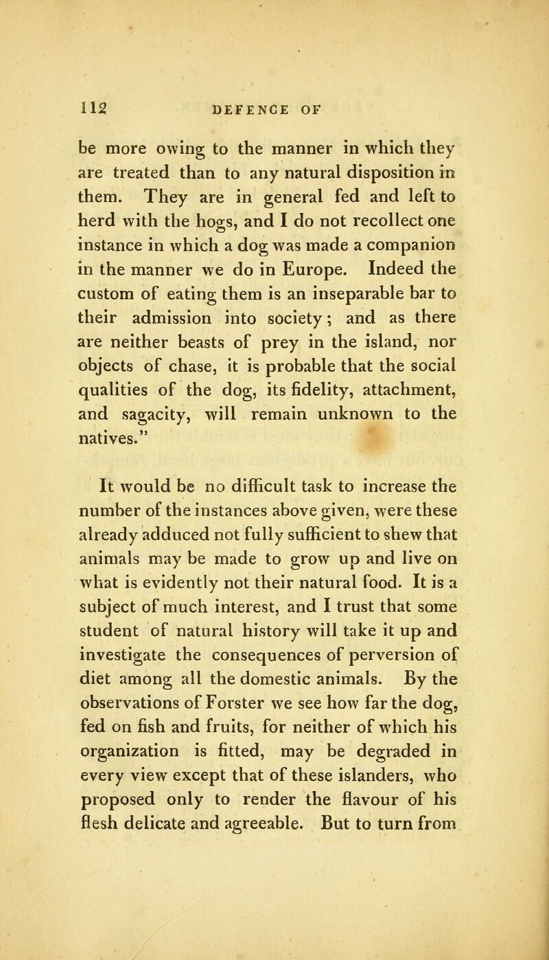 be more owing to the manner in which they are treated than to any natural disposition in them. They are in general fed and left to herd with the hogs, and I do not recollect one instance in which a dog was made a companion in the manner we do in Europe. Indeed the custom of eating them is an inseparable bar to their admission into society; and as there are neither beasts of prey in the island, nor objects of chase, it is probable that the social qualities of the dog, its fidelity, attachment, and sagacity, will remain unknown to the natives. It would be no difficult task to increase the number of the instances above given, were these already adduced not fully sufficient to shew that animals may be made to grow up and live on what is evidently not their natural food. It is a subject of much interest, and I trust that some student of natural history will take it up and investigate the consequences of perversion of diet among all the domestic animals. By the observations of Forster we see how far the dog, fed on fish and fruits, for neither of which his organization is fitted, may be degraded in every view except that of these islanders, who proposed only to render the flavour of his flesh delicate and agreeable. But to turn from