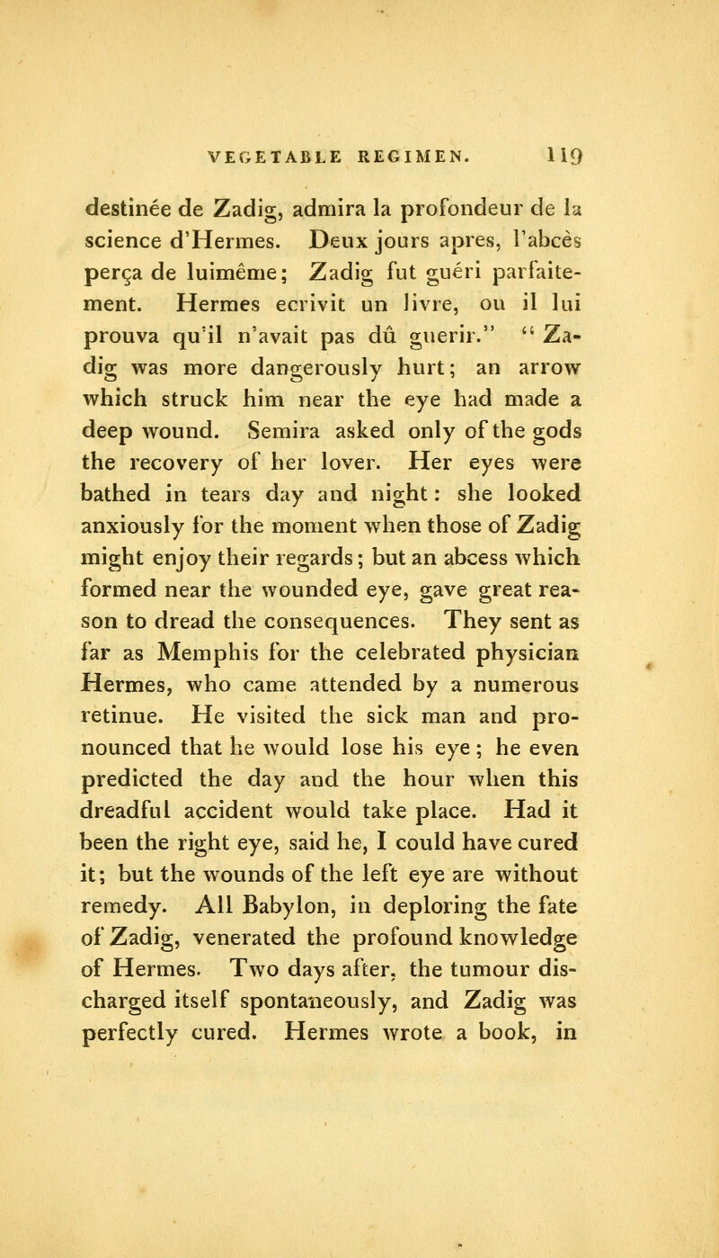 destinee de Zadig, admira la profondeur de la science d'Hermes. Deux jours apres, Fabces perga de luimeme; Zadig fut gueri parfaite- ment. Hermes ecrivit un livre, ou il lui prouva qu'il n'avait pas du guerir.  Za- dig was more dangerously hurt; an arrow which struck him near the eye had made a deep wound. Semira asked only of the gods the recovery of her lover. Her eyes were bathed in tears day and night: she looked anxiously for the moment when those of Zadig might enjoy their regards; but an abcess which formed near the wounded eye, gave great rea- son to dread the consequences. They sent as far as Memphis for the celebrated physician Hermes, who came attended by a numerous retinue. He visited the sick man and pro- nounced that he would lose his eye; he even predicted the day and the hour when this dreadful accident would take place. Had it been the right eye, said he, I could have cured it; but the wounds of the left eye are without remedy. All Babylon, in deploring the fate of Zadig, venerated the profound knowledge of Hermes. Two days after, the tumour dis- charged itself spontaneously, and Zadig was perfectly cured. Hermes wrote a book, in