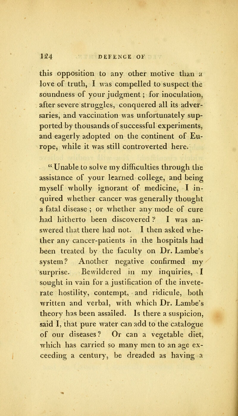 this opposition to any other motive than a love of truth, I was compelled to suspect the soundness of your judgment; for inoculation, after severe struggles, conquered all its adver- saries, and vaccination was unfortunately sup- ported by thousands of successful experiments, and eagerly adopted on the continent of Eu- rope, while it was still controverted here.  Unable to solve my difficulties through the assistance of your learned college, and being myself wholly ignorant of medicine, I in- quired whether cancer was generally thought a fatal disease ; or whether any mode of cure had hitherto been discovered ?. I was an- swered that there had not. I then asked whe- ther any cancer-patients in the hospitals had been treated by the faculty on Dr. Lambe's system? Another negative confirmed my surprise. Bewildered in my inquiries, I sought in vain for a justification of the invete- rate hostility, contempt, and ridicule, both written and verbal, with which Dr. Lambe's theory has been assailed. Is there a suspicion, said I, that pure water can add to the catalogue of our diseases ? Or can a vegetable diet, which has carried so many men to an age ex- ceeding a century? be dreaded as having a