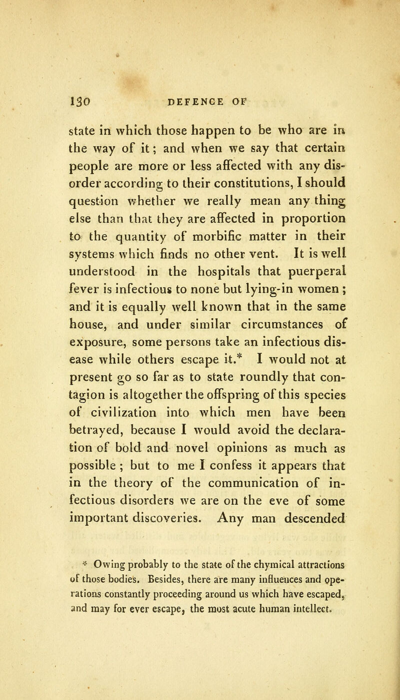 state in which those happen to be who are in the way of it; and when we say that certain people are more or less affected with any dis- order according to their constitutions, I should question whether we really mean any thing else than that they are affected in proportion to the quantity of morbific matter in their systems which finds no other vent. It is well understood in the hospitals that puerperal fever is infectious to none but lying-in women ; and it is equally well known that in the same house, and under similar circumstances of exposure, some persons take an infectious dis- ease while others escape it.* I would not at present go so far as to state roundly that con- tagion is altogether the offspring of this species of civilization into which men have been betrayed, because I would avoid the declara- tion of bold and novel opinions as much as possible ; but to me I confess it appears that in the theory of the communication of in- fectious disorders we are on the eve of some important discoveries. Any man descended * Owing probably to the state of the chymical attractions of those bodies. Besides, there are many influences and ope- rations constantly proceeding around us which have escaped* and may for ever escape, the most acute human intellect.