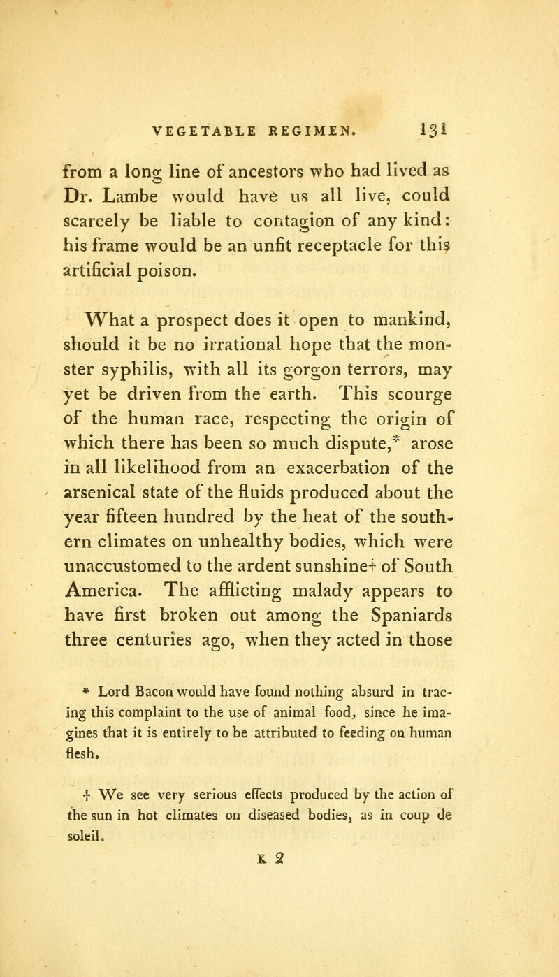 from a long- line of ancestors who had lived as Dr. Lambe would have us all live, could scarcely be liable to contagion of any kind: his frame would be an unfit receptacle for this artificial poison. What a prospect does it open to mankind, should it be no irrational hope that the mon- ster syphilis, with all its gorgon terrors, may yet be driven from the earth. This scourge of the human race, respecting the origin of which there has been so much dispute, arose in all likelihood from an exacerbation of the arsenical state of the fluids produced about the year fifteen hundred by the heat of the south- ern climates on unhealthy bodies, which wrere unaccustomed to the ardent sunshine* of South America. The afflicting malady appears to have first broken out among the Spaniards three centuries ago, when they acted in those * Lord Bacon would have found nothing absurd in trac- ing this complaint to the use of animal food, since he ima- gines that it is entirely to be attributed to feeding on human flesh. -r We see very serious effects produced by the action of the sun in hot climates on diseased bodies, as in coup de soleil. K 2