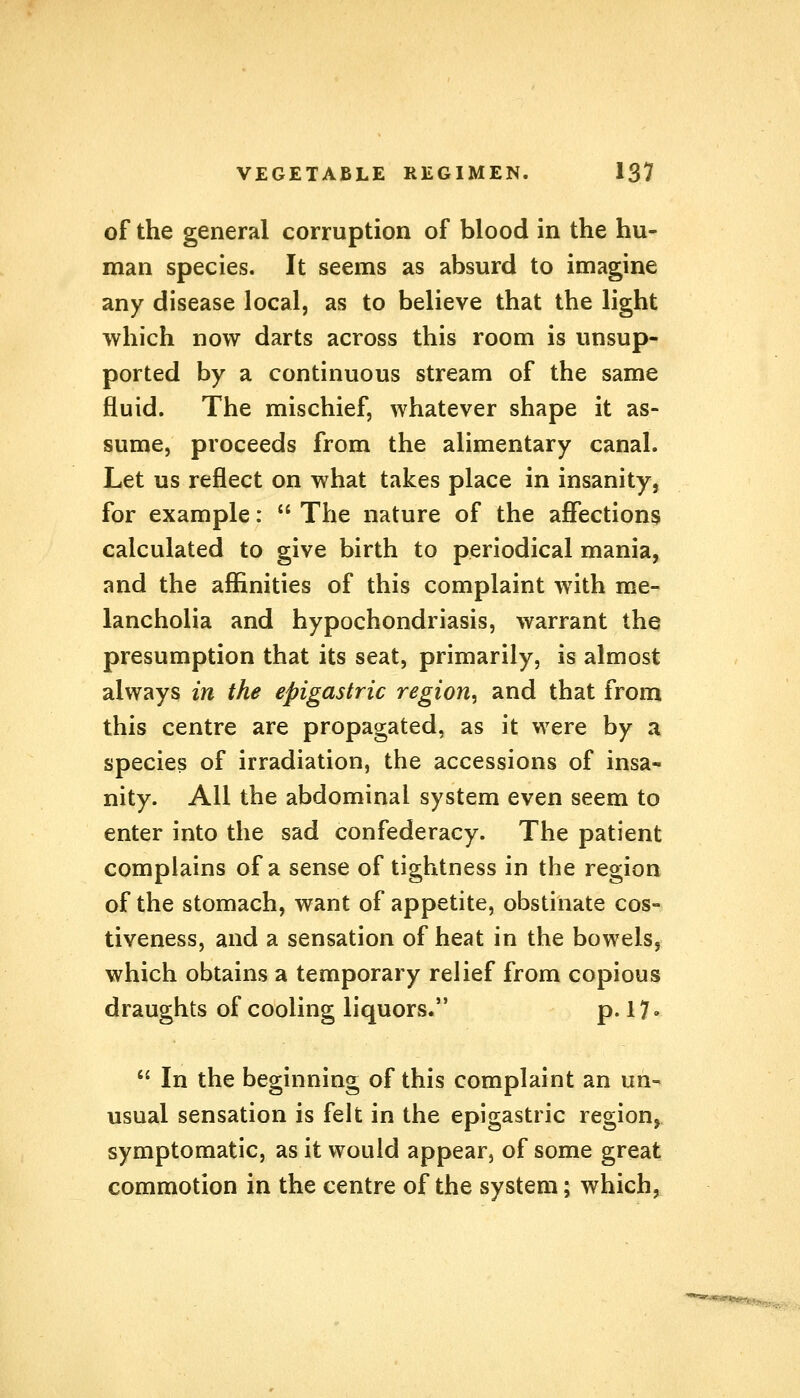 of the general corruption of blood in the hu- man species. It seems as absurd to imagine any disease local, as to believe that the light which now darts across this room is unsup- ported by a continuous stream of the same fluid. The mischief, whatever shape it as- sume, proceeds from the alimentary canal. Let us reflect on what takes place in insanity, for example:  The nature of the affections calculated to give birth to periodical mania, and the affinities of this complaint with me- lancholia and hypochondriasis, warrant the presumption that its seat, primarily, is almost always in the epigastric region^ and that from this centre are propagated, as it were by a species of irradiation, the accessions of insa- nity. All the abdominal system even seem to enter into the sad confederacy. The patient complains of a sense of tightness in the region of the stomach, want of appetite, obstinate cos- tiveness, and a sensation of heat in the bowels, which obtains a temporary relief from copious draughts of cooling liquors. p. 17 •  In the beginning of this complaint an un- usual sensation is felt in the epigastric region, symptomatic, as it would appear, of some great commotion in the centre of the system; which,