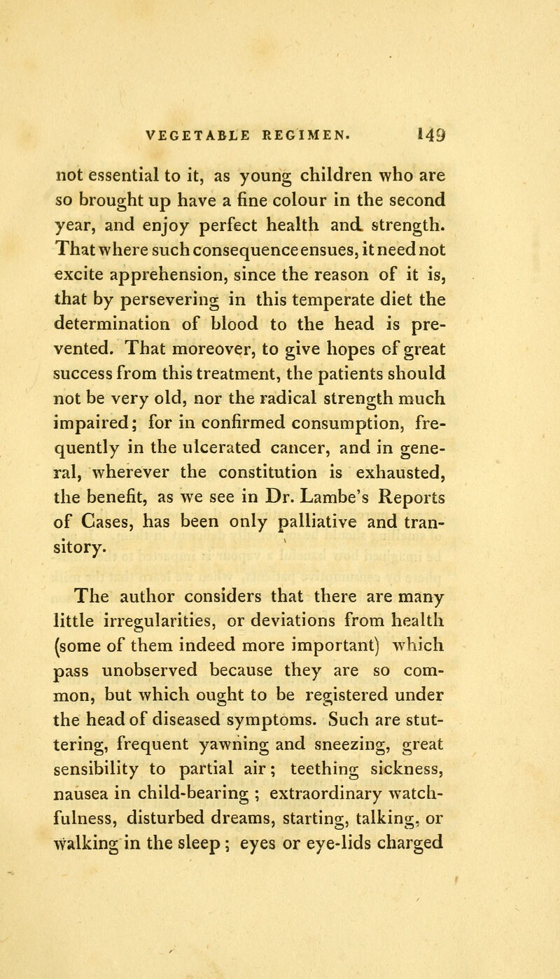 not essential to it, as young children who are so brought up have a fine colour in the second year, and enjoy perfect health and strength. That where such consequence ensues, it need not excite apprehension, since the reason of it is, that by persevering in this temperate diet the determination of blood to the head is pre- vented. That moreover, to give hopes of great success from this treatment, the patients should not be very old, nor the radical strength much impaired; for in confirmed consumption, fre- quently in the ulcerated cancer, and in gene- ral, wherever the constitution is exhausted, the benefit, as we see in Dr. Lambe's Reports of Cases, has been only palliative and tran- sitory. The author considers that there are many little irregularities, or deviations from health (some of them indeed more important) which pass unobserved because they are so com- mon, but which ought to be registered under the head of diseased symptoms. Such are stut- tering, frequent yawning and sneezing, great sensibility to partial air; teething sickness, nausea in child-bearing ; extraordinary watch- fulness, disturbed dreams, starting, talking, or walking in the sleep; eyes or eye-lids charged