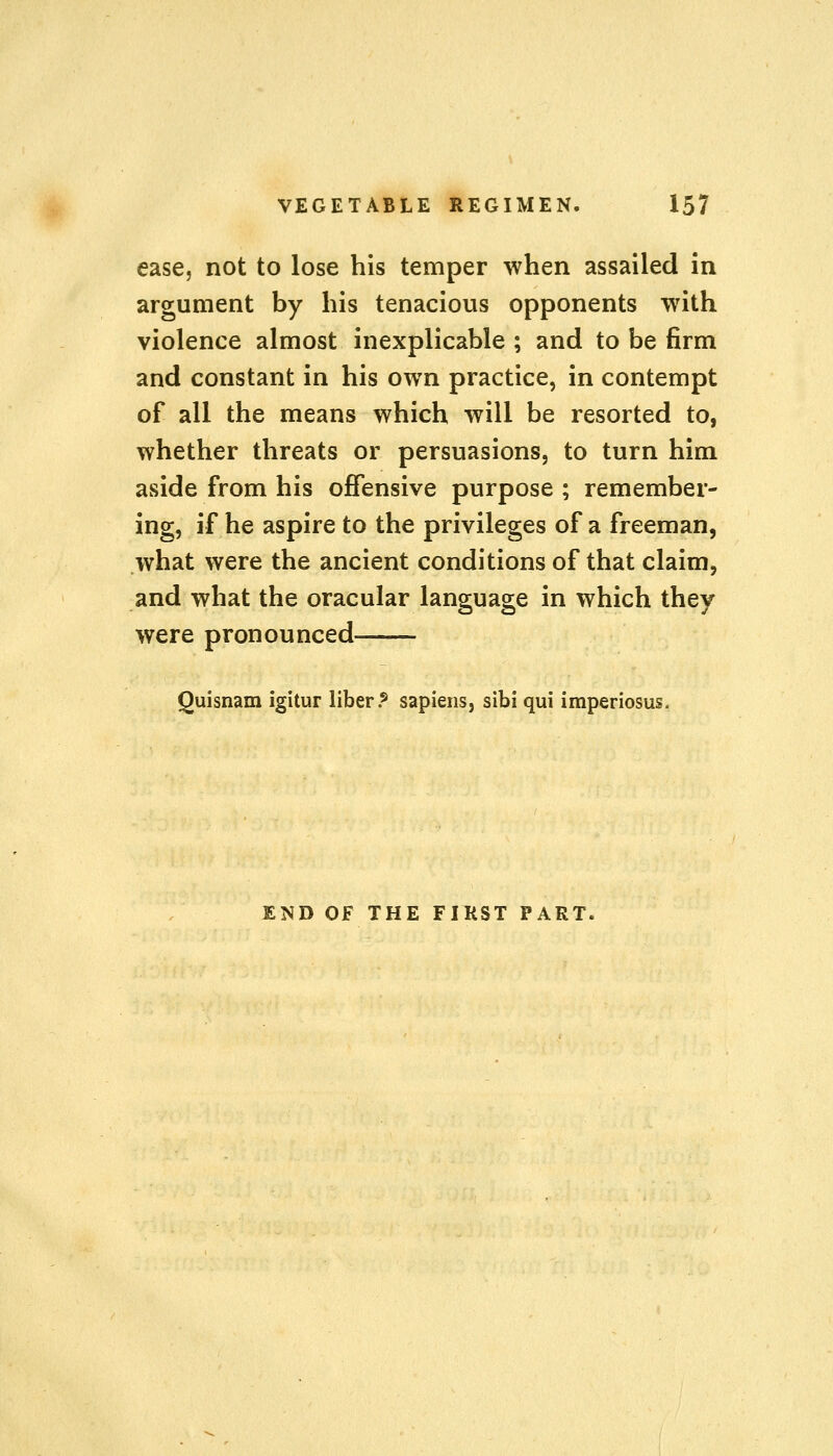 ease, not to lose his temper when assailed in argument by his tenacious opponents with violence almost inexplicable ; and to be firm and constant in his own practice, in contempt of all the means which will be resorted to, whether threats or persuasions, to turn him aside from his offensive purpose ; remember- ing, if he aspire to the privileges of a freeman, what were the ancient conditions of that claim, and what the oracular language in which they were pronounced Quisnam igitur liber.5 sapiens, sibi qui imperiosus. END OF THE FIRST PART.