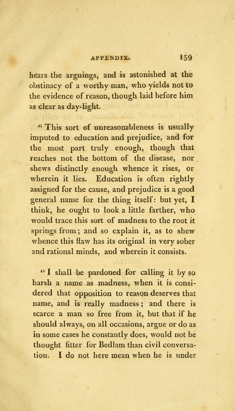 hears the arguings, and is astonished at the obstinacy of a worthy man, who yields not to the evidence of reason, though laid before him as clear as day-light.  This sort of unreasonableness is usually imputed to education and prejudice, and for the most part truly enough, though that reaches not the bottom of the disease, nor shews distinctly enough whence it rises, or wherein it lies. Education is often rightly assigned for the cause, and prejudice is a good general name for the thing itself: but yet, I think, he ought to look a little farther, who would trace this sort of madness to the root it springs from; and so explain it, as to shew whence this flaw has its original in very sober and rational minds, and wherein it consists.  I shall be pardoned for calling it by so harsh a name as madness, when it is consi- dered that opposition to reason deserves that name, and is really madness; and there is scarce a man so free from it, but that if he should always, on all occasions, argue or do as in some cases he constantly does, would not be thought fitter for Bedlam than civil conversa- tion. I do not here mean when he is under