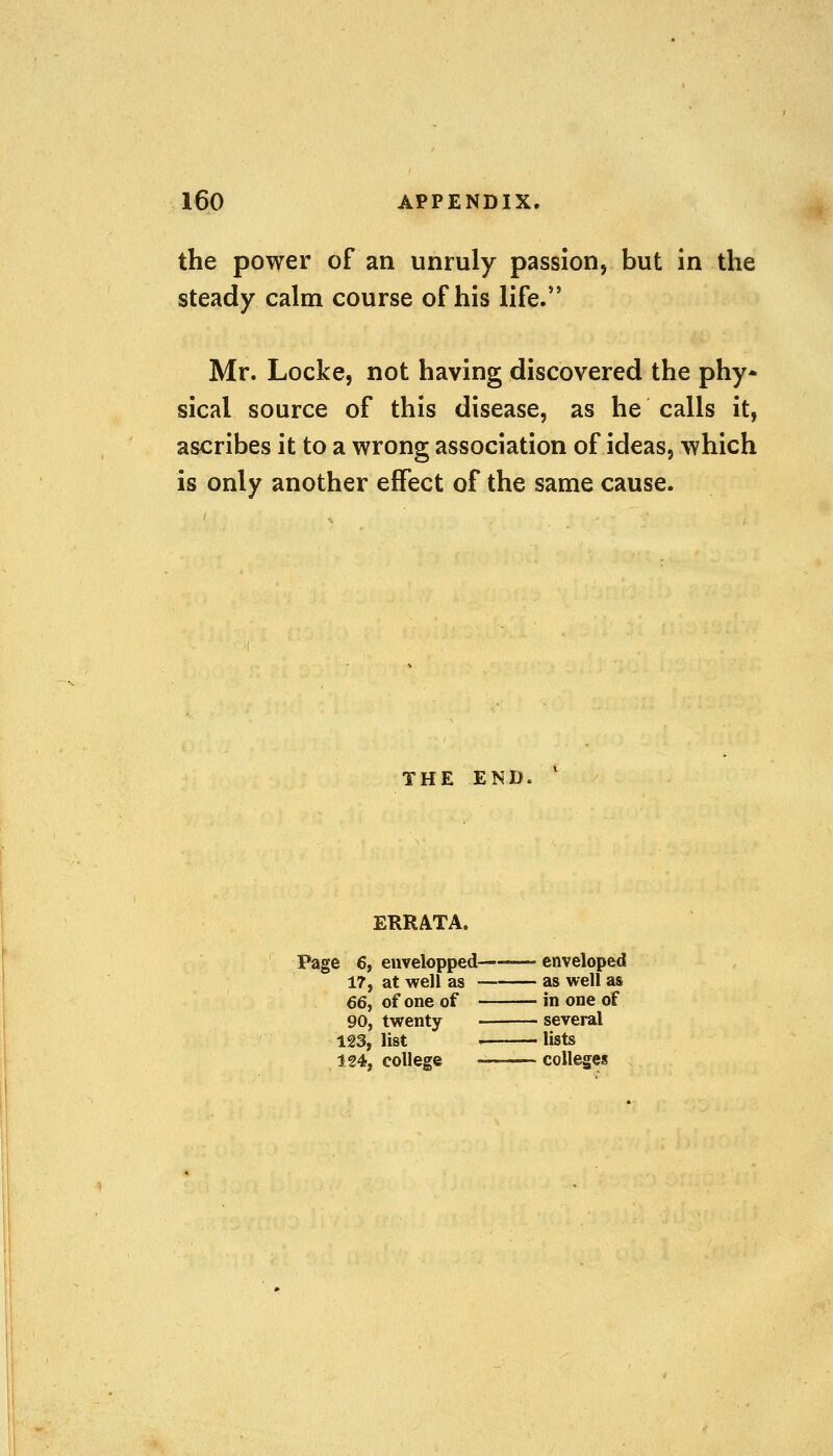 the power of an unruly passion, but in the steady calm course of his life. Mr. Locke, not having discovered the phy* sical source of this disease, as he calls it, ascribes it to a wrong association of ideas, which is only another effect of the same cause. the end, ERRATA. Page 6, envelopped——- enveloped 17, at well as as well as 66, of one of in one of 90, twenty several 123, list i lists 124, college _ colleges