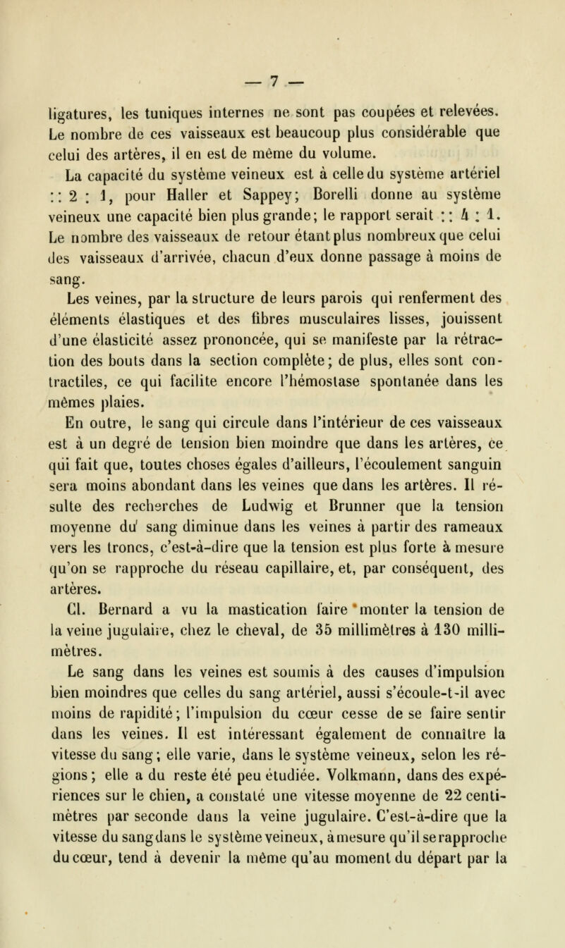 ligatures, les tuniques internes ne sont pas coupées et relevées. Le nombre de ces vaisseaux est beaucoup plus considérable que celui des artères, il en est de même du volume. La capacité du système veineux est à celle du système artériel :: 2 : 1, pour Haller et Sappey; Borelli donne au système veineux une capacité bien plus grande; le rapport serait : : 4 ; 1. Le nombre des vaisseaux de retour étant plus nombreux que celui des vaisseaux d'arrivée, chacun d'eux donne passage à moins de sang. Les veines, par la structure de leurs parois qui renferment des éléments élastiques et des fibres musculaires lisses, jouissent d'une élasticité assez prononcée, qui se manifeste par la rétrac- tion des bouts dans la section complète; de plus, elles sont con- tractiles, ce qui facilite encore l'hémostase spontanée dans les mêmes plaies. En outre, le sang qui circule dans l'intérieur de ces vaisseaux est à un degré de tension bien moindre que dans les artères, ce qui fait que, toutes choses égales d'ailleurs, l'écoulement sanguin sera moins abondant dans les veines que dans les artères. Il ré- sulte des recherches de Ludwig et Brunner que la tension moyenne du' sang diminue dans les veines à partir des rameaux vers les troncs, c'est-à-dire que la tension est plus forte à mesure qu'on se rapproche du réseau capillaire, et, par conséquent, des artères. Cl. Bernard a vu la mastication faire'monter la tension de la veine jugulaire, chez le cheval, de 35 millimètres à 130 milli- mètres. Le sang dans les veines est soumis à des causes d'impulsion bien moindres que celles du sang artériel, aussi s'écoule-t-il avec moins de rapidité; l'impulsion du cœur cesse de se faire sentir dans les veines. Il est intéressant également de connaître la vitesse du sang; elle varie, dans le système veineux, selon les ré- gions ; elle a du reste été peu étudiée. Volkmann, dans des expé- riences sur le chien, a constaté une vitesse moyenne de 22 centi- mètres par seconde dans la veine jugulaire. C'est-à-dire que la vitesse du sangdans le système veineux, àmesure qu'il se rapproche du cœur, tend à devenir la même qu'au moment du départ par la