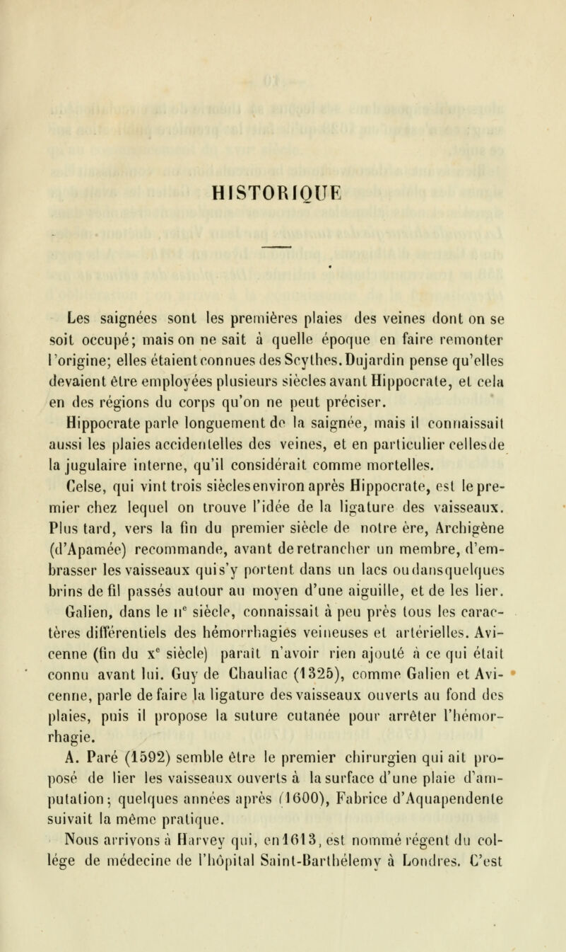 HISTORIQUE Les saignées sont les premières plaies des veines dont on se soit occupé; maison ne sait à quelle époque en faire remonter l'origine; elles étaient connues des Scythes. Dujardin pense qu'elles devaient être employées plusieurs siècles avant Hippocrate, et cela en des régions du corps qu'on ne peut préciser. Hippocrate parle longuement de la saignée, mais il connaissait aussi les plaies accidentelles des veines, et en particulier cellesde la jugulaire interne, qu'il considérait comme mortelles. Celse, qui vint trois siècles environ après Hippocrate, est le pre- mier chez lequel on trouve l'idée de la ligature des vaisseaux. Plus tard, vers la fin du premier siècle de notre ère, Archigène (d'Apamée) recommande, avant de retrancher un membre, d'em- brasser les vaisseaux qui s'y portent dans un lacs oudansquelques brins de fil passés autour au moyen d'une aiguille, et de les lier. Galien, dans le 11e siècle, connaissait à peu près tous les carac- tères différentiels des hémorrhagies veineuses et artérielles. Avi- cenne (fin du Xe siècle) paraît n'avoir rien ajouté à ce qui était connu avant lui. Guy de Chauliac (1325), comme Galien et Avi- cenne, parle défaire la ligature des vaisseaux ouverts au fond des plaies, puis il propose la suture cutanée pour arrêter l'hémor- rhagie. A. Paré (1592) semble être le premier chirurgien qui ait pro- posé de lier les vaisseaux ouverts à la surface d'une plaie d'am- putation; quelques années après (1600), Fabrice d'Aquapendente suivait la même pratique. Nous arrivons à Harvey qui, en 1613, est nommé régent du col- lège de médecine de l'hôpital Saint-Barthélémy à Londres. C'est