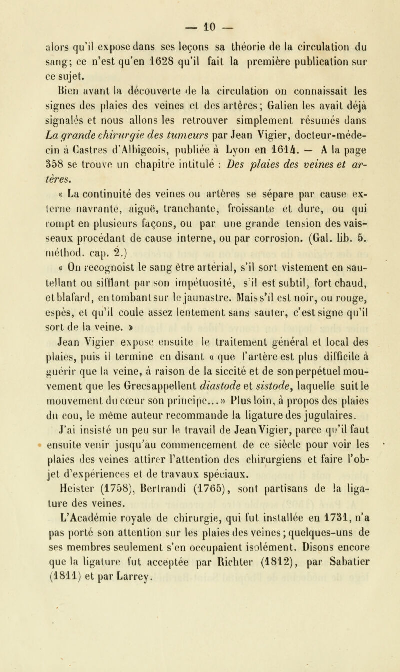 alors qu'il expose clans ses leçons sa théorie de la circulation du sang; ce n'est qu'en 1628 qu'il fait la première publication sur ce sujet. Bien avant la découverte de la circulation on connaissait les signes des plaies des veines et des artères; Galien les avait déjà signalés et nous allons les retrouver simplement résumés dans La grande chirurgie des tumeurs par Jean Vigier, docteur-méde- cin à Castres d'Albigeois, publiée à Lyon en 1614. — A la page 358 se trouve un chapitre intitulé : Des plaies des veines et ar- tères. « La continuité des veines ou artères se sépare par cause ex- terne navrante, aiguë, tranchante, froissante et dure, ou qui rompt en plusieurs façons, ou par une grande tension des vais- seaux, procédant de cause interne, ou par corrosion. (Gai. lib. 5. méthod. cap. 2.) « On recognoist le sang être artérial, s'il sort vistement en sau- tellant ou sifflant par son impétuosité, s'il est subtil, fort chaud, et blafard, en tombant sur le jaunastre. Mais s'il est noir, ou rouge, espès, et qu'il coule assez lentement sans sauter, c'est signe qu'il sort de la veine. » Jean Vigier expose ensuite le traitement général et local des plaies, puis il termine en disant « que l'artère est plus difficile à guérir que la veine, à raison de la siccité et de son perpétuel mou- vement que les Grecsappellent diastode et sistode, laquelle suit le mouvement du cœur son principe...» Plus loin, à propos des plaies du cou, le même auteur recommande la ligature des jugulaires. J'ai insisté un peu sur le travail de Jean Vigier, parce qu'il faut ensuite venir jusqu'au commencement de ce siècle pour voir les plaies des veines attirer l'attention des chirurgiens et faire l'ob- jet d'expériences et de travaux spéciaux. Heister (1758), Bertrandi (1765), sont partisans de la liga- ture des veines. L'Académie royale de chirurgie, qui fut installée en 1731, n'a pas porté son attention sur les plaies des veines;quelques-uns de ses membres seulement s'en occupaient isolément. Disons encore que la ligature fut acceptée par Richter (1812), par Sabatier (1811) et par Larrey.