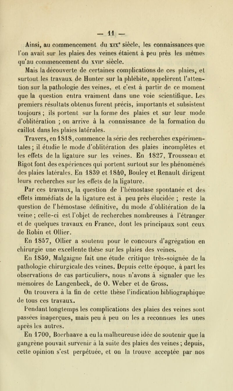 Ainsi, au commencement du xixe siècle, les connaissances que l'on avait sur les plaies des veines étaient à peu près les mêmes qu'au commencement du xvne siècle. Mais la découverte de certaines complications de ces plaies, et surtout les travaux de Hunter sur la phlébite, appelèrent l'atten- tion sur la pathologie des veines, et c'est à partir de ce moment que la question entra vraiment dans une voie scientifique. Les premiers résultats obtenus furent précis, importants et subsistent toujours; ils portent sur la forme des plaies et sur leur mode d'oblitération ; on arrive à la connaissance de la formation du caillot dans les plaies latérales. Travers, en 1818, commence la série des recherches expérimen- tales; il étudie le mode d'oblitération des plaies incomplètes et les effets de la ligature sur les veines. En 1827, Trousseau et Rigotfont des expériences qui portent surtout sur les phénomènes des plaies latérales. En 1839 et 1840, Bouley et Renault dirigent leurs recherches sur les effets de la ligature. Par ces travaux, la question de l'hémostase spontanée et des effets immédiats de la ligature est à peu près élucidée ; reste la question de l'hémostase définitive, du mode d'oblitération de la veine ; celle-ci est l'objet de recherches nombreuses à l'étranger et de quelques travaux en France, dont les principaux sont ceux de Robin et Ollier. En 1857, Ollier a soutenu pour le concours d'agrégation en chirurgie une excellente thèse sur les plaies des veines. En 1859, Malgaigne fait une étude critique très-soignée de la pathologie chirurgicale des veines. Depuis cette époque, à part les observations de cas particuliers, nous n'avons à signaler que les mémoires de Langenbeck, de 0. Weber et de Gross. On trouvera à la fin de cette thèse l'indication bibliographique de tous ces travaux. Pendant longtemps les complications des plaies des veines sont passées inaperçues, mais peu à peu on les a reconnues les unes après les autres. En 1700, Boerhaave a eu la malheureuse idée de soutenir que la gangrène pouvait survenir à la suite des plaies des veines ; depuis, cette opinion s'est perpétuée, et on la trouve acceptée par nos