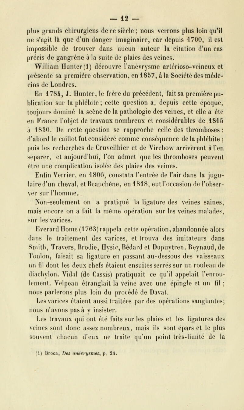 plus grands chirurgiens de ce siècle ; nous verrons plus loin qu'il ne s'agit là que d'un danger imaginaire, car depuis 1700, il est impossible de trouver dans aucun auteur la citation d'un cas précis de gangrène à la suite de plaies des veines. William Hunter(l) découvre l'anévrysme artérioso-veineux et présente sa première observation, en 1857, à la Société des méde- cins de Londres. En 1784, J. Hunter, le frère du précédent, fait sa première pu- blication sur la phlébite; cette question a, depuis cette époque, toujours dominé la scène de la pathologie des veines, et elle a été en France l'objet de travaux nombreux et considérables de 1815 à 1830. De cette question se rapproche celle des thromboses : d'abord le caillot fut considéré comme conséquence de la phlébite ; puis les recherches de Cruveilhier et de Virchow arrivèrent à l'en séparer, et aujourd'hui, Ton admet que les thromboses peuvent être une complication isolée des plaies des veines. Enfin Verrier, en 1806, constata l'entrée de l'air dans la jugu- laire d'un cheval, etBeauchêne, en 1818, eutl'oecasion de l'obser- ver sur l'homme. Non-seulement on a pratiqué la ligature des veines saines, mais encore on a fait la même opération sur les veines malades, sur les varices. Everard Home (1763) rappela cette opération, abandonnée alors dans le traitement des varices, et trouva des imitateurs dans Smith, Travers, Brodie, Hysic, Bédard et Dupuytren. Reynaud,de Toulon, faisait sa ligature en passant au-dessous des vaisseaux un fil dont les deux chefs étaient ensuites serrés sur un rouleau de diachylon. Vidal (de Cassis) pratiquait ce qu'il appelait l'enrou- lement. Velpeau étranglait la veine avec une épingle et un fil ; nous parlerons plus loin du procédé de Davat. Les varices étaient aussi traitées par des opérations sanglantes; nous n'avons pas à y insister. Les travaux qui ont été faits sur les plaies et les ligatures des veines sont donc assez nombreux, mais ils sont épars et le plus souvent chacun d'eux ne traite qu'un point très-limité de la (1) Broca, Des anévrysmes, p. 24.