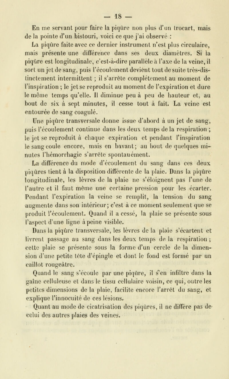 En me servant pour faire la piqûre non plus d'un trocart, mais de la pointe d'un bistouri, voici ce que j'ai observé : La piqûre faite avec ce dernier instrument n'est plus circulaire, mais présente une différence dans ses deux diamètres. Si la piqûre est longitudinale, c'est-à-dire parallèle à l'axe de la veine, il sort un jet de sang, puis l'écoulement devient tout de suite très-dis- tinctement intermittent ; il s'arrête complètement au moment de l'inspiration ; le jet se reproduit au moment de l'expiration et dure le même temps qu'elle. Il diminue peu à peu de hauteur et, au bout de six à sept minutes, il cesse tout à fait. La veine est entourée de sang coagulé. Une piqûre transversale donne issue d'abord à un jet de sang, puis l'écoulement continue dans les deux temps de la respiration ; le jet se reproduit à chaque expiration et pendant l'inspiration le sang coule encore, mais en bavant; au bout de quelques mi- nutes l'hémorrhagie s'arrête spontanément. La différence du mode d'écoulement du sang dans ces deux piqûres tient à la disposition différente de la plaie. Dans la piqûre longitudinale, les lèvres de la plaie ne s'éloignent pas l'une de l'autre et il faut même une certaine pression pour les écarter. Pendant l'expiration la veine se remplit, la tension du sang augmente dans son intérieur; c'est à ce moment seulement que se produit l'écoulement. Quand il a cessé, la plaie se présente sous l'aspect d'une ligne à peine visible. Dans la piqûre transversale, les lèvres de la plaie s'écartent et livrent passage au sang dans les deux temps de la respiration ; cette plaie se présente sous la forme d'un cercle de la dimen- sion d'une petite tête d'épingle et dont le fond est formé par un caillot rougeâtre. Quand le sang s'écoule par une piqûre, il sPen infiltre dans la gaine celluleuse et dans le tissu cellulaire voisin, ce qui, outre les petites dimensions de la plaie, facilite encore l'arrêt du sang, et explique l'innocuité de ces lésions. Quant au mode de cicatrisation des piqûres, il ne diffère pas de celui des autres plaies des veines.