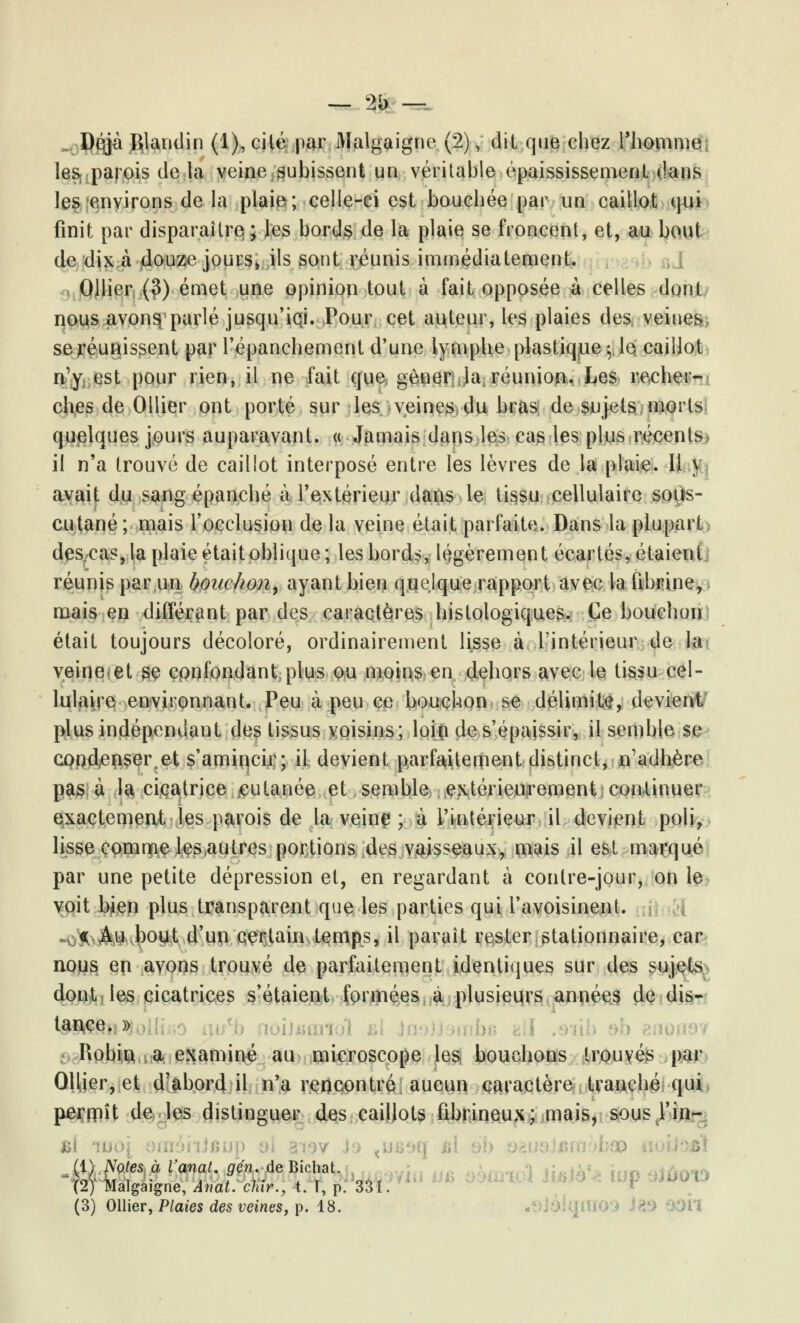 — 2b -^ „. Dqjà Rlandin (1), cité par Malgaigne (2), dit que chez l'homme les, paj ois delà veine subissent un véritable épaississement dans les environs de la plaie; celle-ci est bouchée par un caillot qui finit par disparaître; les bords de la plaie se froncent, et, au bout de dix à douze jours» ils sont réunis immédiatement. Ollîer (3) émet une opinion tout à fait opposée à celles dont nous avonsi parlé jusqu'iqi. Pour cet auteur, les plaies des veines se réunissent par l'épanchemenl d'une lymphe plastique- le caillot n'y est pour rien, il ne fait que gêner la; réunion. Les recher- ches de Ollier ont porté sur les veines du bras de sujets morts quelques jours auparavant. « Jamais dans les cas les plus récents il n'a trouvé de caillot interposé entre les lèvres de la plaie. 11 ) avait du sang épanché à l'extérieur dans le tissu cellulaire soùs- cutané ; mais l'occlusion de la veine était parfaite. Dans la plupart descas, la plaie était oblique; les bords, légèrement écartés, étaient réunis par un bouchon, ayant bien quelque rapport avec la fibrine, mais en différant par des caractères histologiques. Ce bouchon était toujours décoloré, ordinairement lisse à l'intérieur de la veinent se confondant plus ou moins en dehors avec le tissu cel- lulaire environnant. Peu à peu ce bouchon se délimite, devient plus indépendant des tissus voisins; loiçi de s'épaissir, il semble se coqdenserret s'amincir; il devient parfaitement distinct, n'adhère pas à la cicatrice cutanée et semble extérieurement continuer exactement les parois de la veine ; à l'intérieur il devient poli, lisse comme les autres portions des vaisseaux, mais il est marqué par une petite dépression et, en regardant à contre-jour, on le voit bien plus transparent que les parties qui l'avoisinenL HyJbJfcU bout d'un certain temps, il paraît rester stationnaire, car nous en avons trouvé de parfaitement identiques sur des sujets dont les cicatrices s'étaient formées a plusieurs années de dis- tance. » Robin a examiné au microscope les bouchons trouvés par QUier, et d'abord il n'a rencontré aucun caractère tranché qui perrpît de les distinguer des caillots fibrineux; mais, sous l'in- £É ru (1) Notes à VanaL g en de Bicliat. (2) Malgaigne, Ânat. dur., t. T, p. 331.