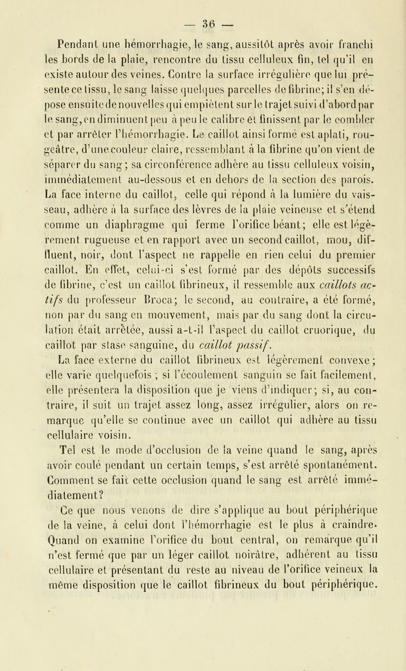 Pendant une hémorrhagie, le sang, aussitôt après avoir franchi les bords de la plaie, rencontre du tissu celluleux fin, tel qu'il en existe autour des veines. Contre la surface irrégulière que lui pré- sente ce tissu, le sang laisse quelques parcelles de fibrine; il s'en dé- pose ensuite de nouvelles qui empiètent sur le trajet suivi d'abord par le sang, en diminuent peu à peu le calibre et finissent par le combler et par arrêter l'bémorrhagie. Le caillot ainsi formé est aplati, rou- geâtre, d'une couleur claire, ressemblant à la fibrine qu'on vient de séparer du sang; sa circonférence adhère au tissu celluleux voisin, immédiatement au-dessous et en dehors de la section des parois. La face interne du caillot, celle qui répond à la lumière du vais- seau, adhère à la surface des lèvres de la plaie veineuse et s'étend comme un diaphragme qui ferme l'orifice béant; elle est légè- rement rugueuse et en rapport avec un second caillot, mou, dif- fluent, noir, dont l'aspect ne rappelle en rien celui du premier caillot. En effet, celui-ci s'est formé par des dépôts successifs de fibrine, c'est un caillot fibrineux, il ressemble aux caillots ac- tifs du professeur Broca; le second, au contraire, a été formé, non par du sang en mouvement, mais par du sang dont la circu- lation était arrêtée, aussi a-t-ii l'aspect du caillot cruorique, du caillot par stase sanguine, du caillot passif. La face externe du caillot fibrineux est légèrement convexe; elle varie quelquefois ; si l'écoulement sanguin se fait facilemenl, elle présentera la disposition que je viens d'indiquer; si, au con- traire, il suit un trajet assez long, assez irrégulier, alors on re- marque qu'elle se continue avec un caillot qui adhère au tissu cellulaire voisin. Tel est le mode d'occlusion de la veine quand le sang, après avoir coulé pendant un certain temps, s'est arrêté spontanément. Gomment se fait cette occlusion quand le sang est arrêté immé- diatement? Ce que nous venons de dire s'applique au bout périphérique de la veine, à celui dont l'hémorrhagie est le plus à craindre» Quand on examine l'orifice du bout central, on remarque qu'il n'est fermé que par un léger caillot noirâtre, adhérent au tissu cellulaire et présentant du reste au niveau de l'orifice veineux la même disposition que le caillot fibrineux du bout périphérique.