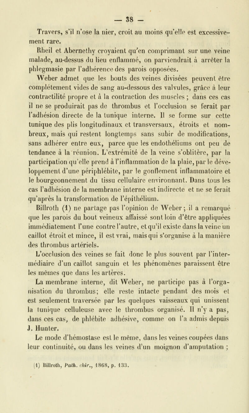 Travers, s'il n'ose la nier, croit au moins qu'elle est excessive- ment rare. Rheil et Abernethy croyaient qu'en comprimant sur une veine malade, au-dessus du lieu enflammé, on parviendrait à arrêter la phlegmasie par l'adhérence des parois opposées. Weber admet que les bouts des veines divisées peuvent être complètement vides de sang au-dessous des valvules, grâce à leur contractilité propre et à la contraction des muscles ; dans ces cas il ne se produirait pas de thrombus et l'occlusion se ferait par l'adhésion directe de la tunique interne. Il se forme sur cette tunique des plis longitudinaux et transversaux, étroits et nom- breux, mais qui restent longtemps sans subir de modifications, sans adhérer entre eux, parce que les endothéliums ont peu de tendance à la réunion. L'extrémité de la veine s'oblitère, par la participation qu'elle prend à l'inflammation de la plaie, par le déve- loppement d'une périphlébite, par le gonflement inflammatoire et le bourgeonnement du tissu cellulaire environnant. Dans tous les cas l'adhésion de la membrane interne est indirecte et ne se ferait qu'après la transformation de l'épithélium. Billrolh (1) ne partage pas l'opinion de Weber ; il a remarqué que les parois du bout veineux affaissé sont loin d'être appliquées immédiatement Tune contre l'autre, et qu'il existe dans la veine un caillot étroit et mince, il est vrai, mais qui s'organise à la manière des thrombus artériels. L'occlusion des veines se fait donc le plus souvent par l'inter- médiaire d'un caillot sanguin et les phénomènes paraissent être les mêmes que dans les artères. La membrane interne, dit Weber. ne participe pas à l'orga- nisation du thrombus; elle reste intacte pendant des mois et est seulement traversée par les quelques vaisseaux qui unissent la (unique celluleuse avec le thrombus organisé. Il n'y a pas, dans ces cas, de phlébite adhésive, comme on l'a admis depuis J. Hunter. Le mode d'hémostase est le même, dans les veines coupées dans leur continuité, ou dans les veines d'un moignon d'amputation ; (1) Billroth, Palh. chir., 1868, p. 133.