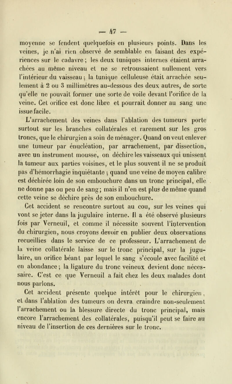 — Ixl - moyenne se fendent quelquefois en plusieurs points. Dans les veines, je n'ai rien observé de semblable en faisant des expé- riences sur le cadavre; les deux tuniques internes étaient arra- chées au même niveau et ne se retroussaient nullement vers l'intérieur du vaisseau 5 la tunique celluleuse était arrachée seu- lement à 2 ou 3 millimètres au-dessous des deux autres, de sorte qu'elle ne pouvait former une sorte de voile devant l'orifice de la veine. Cet orifice est donc libre et pourrait donner au sang une issue facile. L'arrachement des veines dans l'ablation des tumeurs porte surtout sur les branches collatérales et rarement sur les gros troncs, que le chirurgien a soin de ménager. Quand on veut enlever une tumeur par énucléation, par arrachement, par dissection, avec un instrument mousse, on déchire les vaisseaux qui unissent la tumeur aux parties voisines, et le plus souvent il ne se produit pas d'hémorrhagie inquiétante ; quand une veine de moyen calibre est déchirée loin de son embouchure dans un tronc principal, elle ne donne pas ou peu de sang; mais il n'en est plus de même quand cette veine se déchire près de son embouchure. Cet accident se rencontre surtout au cou, sur les veines qui vont se jeter dans la jugulaire interne. Il a été observé plusieurs fois par Verneuil, et comme il nécessite souvent l'intervention du chirurgien, nous croyons devoir en publier deux observations recueillies dans le service de ce professeur. L'arrachement de la veine collatérale laisse sur le tronc principal, sur la jugu- laire, un orifice béant par lequel le sang s'écoule avec facilité et en abondance ; la ligature du tronc veineux devient donc néces- saire. C'est ce que Verneuil a fait chez les deux malades dont nous parlons. Cet accident présente quelque intérêt pour le chirurgien, et dans l'ablation des tumeurs on devra craindre non-seulement l'arrachement ou la blessure directe du tronc principal, mais encore l'arrachement des collatérales, puisqu'il peut se faire au niveau de l'insertion de ces dernières sur le tronc.