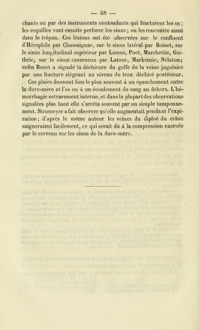 chants ou par des instruments contondants qui fracturent les os ; les esquilles vont ensuite perforer les sinus ; on les rencontre aussi dans le trépan. Ces lésions ont été observées sur le confluent d'Hérophile par Chassaignac, sur le sinus latéral par Boinet, sur le sinus longitudinal supérieur par Lassus, Poet, Marchettis, Gu- thrie, sur le sinus caverneux par Latour, Mackensie, Nélaton; enfin Bonet a signalé la déchirure du golfe de la veine jugulaire par une fracture siégeant au niveau du trou déchiré postérieur. Ces plaies donnent lieu le plus souvent à un épanchement entre la dure-mère et l'os ou à un écoulement de sang au dehors. L'hé- morrhagie estrarement interne, et dans la plupart des observations signalées plus haut elle s'arrêta souvent par un simple tamponne- ment. Stromeyer a fait observer qu'elle augmentait pendant l'expi- ration; d'après le même auteur les veines du diploé du crâne saigneraient facilement, ce qui serait dû à la compression exercée par le cerveau sur les sinus de la dure-mère.