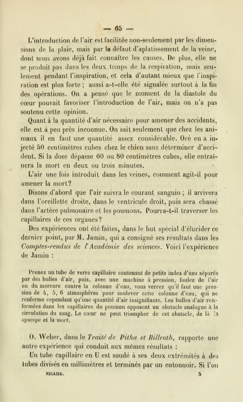 L'iniroduction de l'air est facilitée non-seulement par les dimen- sions de la plaie, mais par le défaut d'aplatissement de la veine, dont nous avons déjà fait connaître les causes. De plus, elle ne se produit pas dans les deux temps de la respiration, mais seu- lement pendant l'inspiration, et cela d'autant mieux que l'inspi- ration est plus forte ; aussi a-t-elle été signalée surtout à la fin des opérations. On a pensé que le moment de la diastole du cœur pouvait favoriser l'introduction de l'air, mais on n'a pas soutenu cette opinion. Quant à la quantité d'air nécessaire pour amener des accidents, elle est à peu près inconnue. On sait seulement que chez les ani- maux il en faut une quantité assez considérable. Oré en a in- jecté 50 centimètres cubes chez le chien sans déterminer d'acci- dent. Si la dose dépasse 60 ou 80 centimètres cubes, elle entraî- nera la mort en deux ou trois minutes. L'air une fois introduit dans les veines, comment agit-il pour amener la mort? Disons d'abord que l'air suivra le courant sanguin ; il arrivera dans l'oreillette droite, dans le ventricule droit, puis sera chassé dans l'artère pulmonaire et les poumons. Pourra-t-il traverser les capillaires de ces organes? Des expériences ont été faites, dans le but spécial d'élucider ce dernier point, par M. Jamin, qui a consigné ses résultais dans les Comptes-rendus de F Académie des sciences. Voici l'expérience de Jamin : Prenez un tube de verre capillaire contenant de petits index d'eau séparés par des bulles d'air, puis, avec une machine à pression, foulez de l'air ou du mercure contre la colonne d'eau, vous verrez qu'il faut une pres- sion de U, 5, 6 atmosphères pour soulever cette colonne d'eau, qui ne renferme cependant qu'une quantité d'air insignifiante. Les bulles d'air ren- fermées dans les capillaires du poumon opposent un obstacle analogue à la circulation du sang. Le cœur ne peut triompher de cet obstacle, de là la syncope et la mort. 0. Weber, dans \e Traité de Pitha et Billroth, rapporte une autre expérience qui conduit aux mêmes résultats : Un tube capillaire en U est soudé à ses deux extrémités à des tubes divisés en millimètres et terminés par un entonnoir. Si l'on NICÀISE. 5