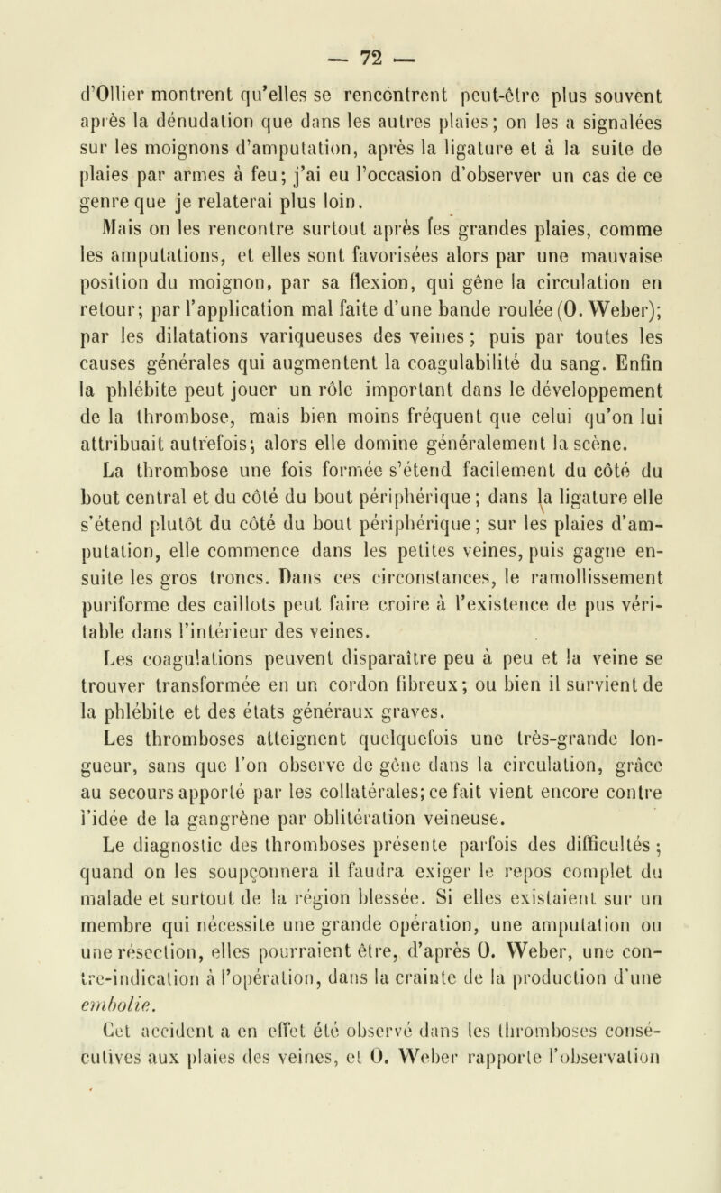 cTOHier montrent qu'elles se rencontrent peut-être plus souvent après la dénudation que dans les autres plaies; on les a signalées sur les moignons d'amputation, après la ligature et à la suite de plaies par armes à feu; j'ai eu l'occasion d'observer un cas de ce genre que je relaterai plus loin. Mais on les rencontre surtout après fes grandes plaies, comme les amputations, et elles sont favorisées alors par une mauvaise position du moignon, par sa flexion, qui gêne la circulation en retour; par l'application mal faite d'une bande roulée (O.Weber); par les dilatations variqueuses des veines ; puis par toutes les causes générales qui augmentent la coagulabilité du sang. Enfin la phlébite peut jouer un rôle important dans le développement de la thrombose, mais bien moins fréquent que celui qu'on lui attribuait autrefois-, alors elle domine généralement la scène. La thrombose une fois formée s'étend facilement du côté du bout central et du côté du bout périphérique ; dans la ligature elle s'étend plutôt du côté du bout périphérique; sur les plaies d'am- putation, elle commence dans les petites veines, puis gagne en- suite les gros troncs. Dans ces circonstances, le ramollissement puriforme des caillots peut faire croire à l'existence de pus véri- table dans l'intérieur des veines. Les coagulations peuvent disparaître peu à peu et la veine se trouver transformée en un cordon fibreux; ou bien il survient de la phlébite et des états généraux graves. Les thromboses atteignent quelquefois une très-grande lon- gueur, sans que l'on observe de gêne clans la circulation, grâce au secours apporté par les collatérales; ce fait vient encore contre l'idée de la gangrène par oblitération veineuse. Le diagnostic des thromboses présente parfois des difficultés; quand on les soupçonnera il faudra exiger le repos complet du malade et surtout de la région blessée. Si elles existaient sur un membre qui nécessite une grande opération, une amputation ou une résection, elles pourraient être, d'après 0. Weber, une con- tre-indication à l'opération, dans la crainte de la production d'une embolie. Cet accident a en effet été observé dans les thromboses consé- cutives aux plaies des veines, et 0. Weber rapporte l'observation