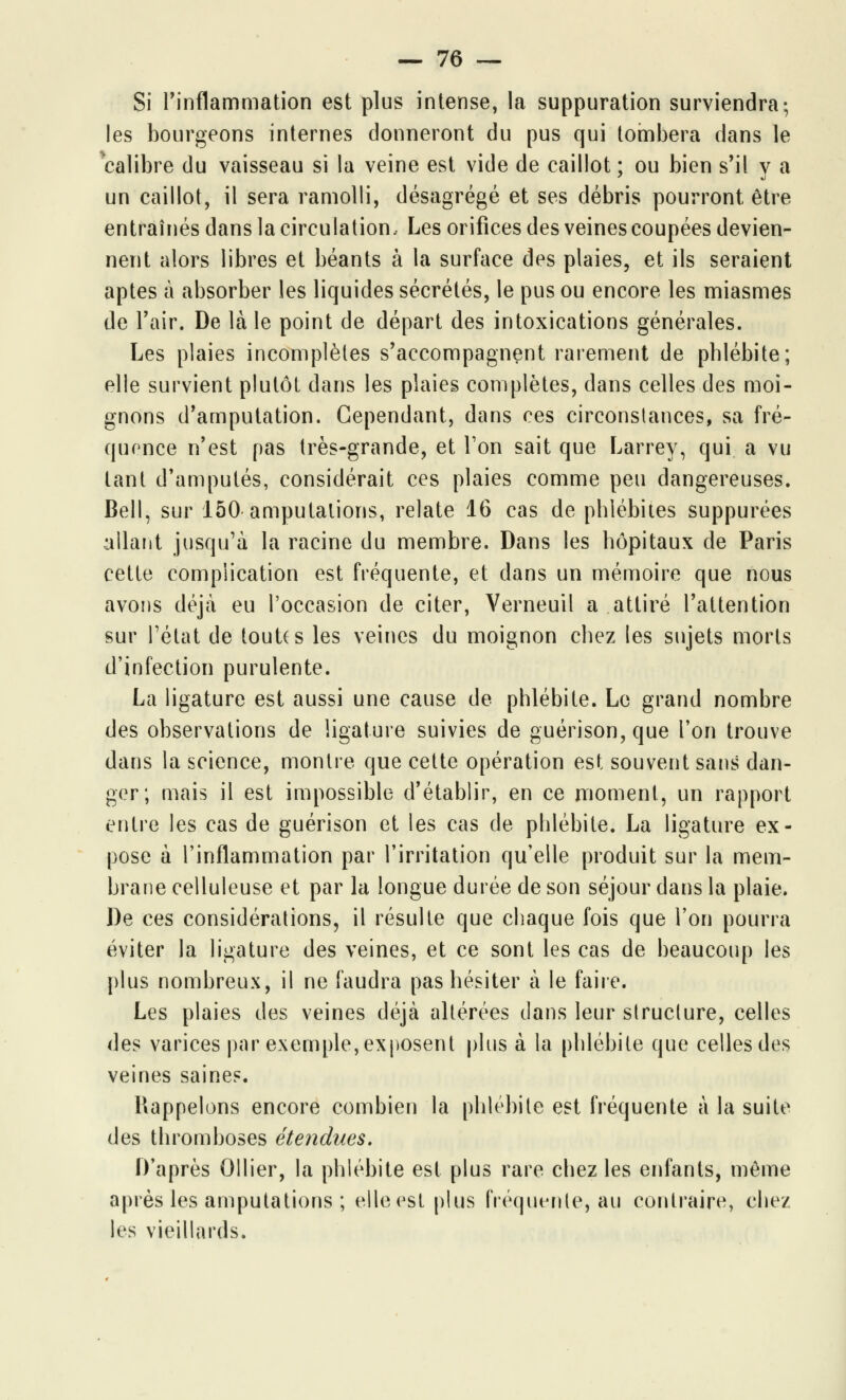 Si l'inflammation est plus intense, la suppuration surviendra; les bourgeons internes donneront du pus qui tombera dans le 'calibre du vaisseau si la veine est vide de caillot ; ou bien s'il y a un caillot, il sera ramolli, désagrégé et ses débris pourront être entraînés dans la circulation. Les orifices des veines coupées devien- nent alors libres et béants à la surface des plaies, et ils seraient aptes à absorber les liquides sécrétés, le pus ou encore les miasmes de l'air. De là le point de départ des intoxications générales. Les plaies incomplètes s'accompagnent rarement de phlébite; elle survient plutôt dans les plaies complètes, dans celles des moi- gnons d'amputation. Cependant, dans ces circonstances, sa fré- quence n'est pas très-grande, et Ton sait que Larrey, qui a vu tant d'amputés, considérait ces plaies comme peu dangereuses. Bell, sur 150 amputations, relate 16 cas de phlébites suppurées allant jusqu'à la racine du membre. Dans les hôpitaux de Paris cette complication est fréquente, et dans un mémoire que nous avons déjà eu l'occasion de citer, Verneuil a attiré l'attention sur l'état de touUs les veines du moignon chez les sujets morts d'infection purulente. La ligature est aussi une cause de phlébite. Le grand nombre des observations de ligature suivies de guérison,que l'on trouve dans la science, montre que cette opération est souvent sans dan- ger; mais il est impossible d'établir, en ce moment, un rapport entre les cas de guérison et les cas de phlébite. La ligature ex- pose à l'inflammation par l'irritation qu'elle produit sur la mem- brane celluleuse et par la longue durée de son séjour dans la plaie. De ces considérations, il résulte que chaque fois que l'on pourra éviter la ligature des veines, et ce sont les cas de beaucoup les plus nombreux, il ne faudra pas hésiter à le faire. Les plaies des veines déjà altérées dans leur structure, celles des varices par exemple, exposent plus à la phlébite que celles des veines saine?. Rappelons encore combien la phlébite est fréquente à la suite des thromboses étendues. D'après Ollier, la phlébite est plus rare chez les enfants, môme après les amputations ; elle est plus fréquente, au contraire, chez les vieillards.