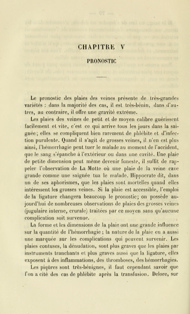 PRONOSTIC Le pronostic des plaies des veines présente de très-grandes variétés : dans la majorité des cas, il est très-bénin, dans d'au- tres, au contraire, il offre une gravité extrême. Les plaies des veines de petit et de moyen calibre guérissent facilement et vite, c'est ce qui arrive tous les jours dans la sai- gnée; elles se compliquent bien rarement de phlébite et d'infec- tion purulente. Quand il s'agit de grosses veines, il n'en est plus ainsi, l'hémorrhagie peut tuer le malade au moment de l'accident, que le sang s'épanche à l'extérieur ou dans une cavité. Une plaie de petite dimension peut même devenir funeste, il suffit de rap- peler l'observation de La Motte où une plaie de la veine cave grande comme une saignée tua le malade. Hippocrate dit, dans un de ses aphorismes, que les plaies sont mortelles quand elles intéressent les grosses veines. Si la plaie est accessible, l'emploi de la ligature changera beaucoup le pronostic; on possède au- jourd'hui de nombreuses observations de plaies des grosses veines (jugulaire interne, crurale) traitées par ce moyen sans qu'aucune complication soit survenue. La forme et les dimensions de la plaie ont une grande influence sur la quantité de Thémorrhagie ; la nature de la plaie en a aussi une marquée sur les complications qui peuvent survenir. Les plaies contuses, la dénudation, sont plus graves que les plaies par instruments tranchants et plus graves aussi que la ligature, elles exposent à des inflammations, des thromboses, des hémorrhagies. Les piqûres sont très-bénignes, il faut cependant savoir que 1*on a cité des cas de phlébite après la transfusion. Delore, sur