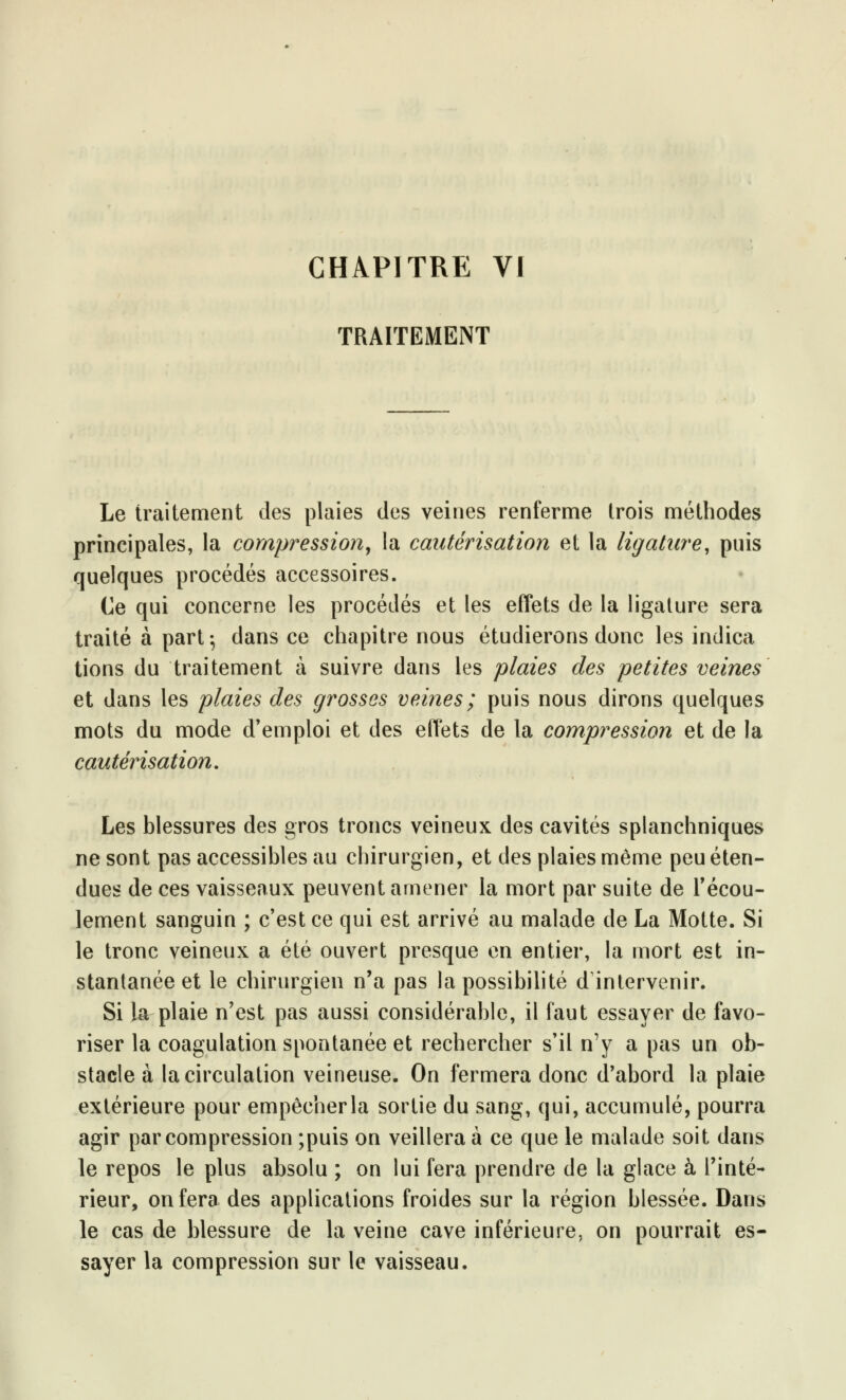 TRAITEMENT Le traitement des plaies des veines renferme trois méthodes principales, la compression, la cautérisation et la ligature, puis quelques procédés accessoires. Ce qui concerne les procédés et les effets de la ligature sera traité à part-, dans ce chapitre nous étudierons donc les indica tions du traitement à suivre dans les plaies des petites veines et dans les plaies des grosses veines ; puis nous dirons quelques mots du mode d'emploi et des effets de la compression et de la cautérisation. Les blessures des gros troncs veineux des cavités splanchniques ne sont pas accessibles au chirurgien, et des plaies même peu éten- dues de ces vaisseaux peuvent amener la mort par suite de l'écou- lement sanguin ; c'est ce qui est arrivé au malade de La Motte. Si le tronc veineux a été ouvert presque en entier, la mort est in- stantanée et le chirurgien n'a pas la possibilité d'intervenir. Si la plaie n'est pas aussi considérable, il faut essayer de favo- riser la coagulation spontanée et rechercher s'il n'y a pas un ob- stacle à la circulation veineuse. On fermera donc d'abord la plaie extérieure pour empêcherla sortie du sang, qui, accumulé, pourra agir par compression ;puis on veillera à ce que le malade soit dans le repos le plus absolu ; on lui fera prendre de la glace à l'inté- rieur, on fera des applications froides sur la région blessée. Dans le cas de blessure de la veine cave inférieure, on pourrait es- sayer la compression sur le vaisseau.