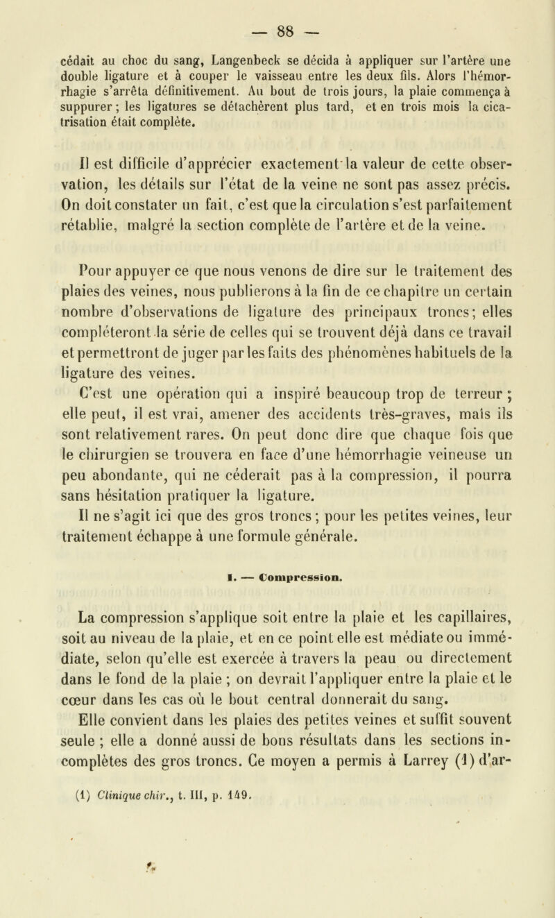 cédait au choc du sang, Langenbeck se décida à appliquer sur l'artère une double ligature et à couper le vaisseau entre les deux fils. Alors l'hémor- rhagie s'arrêta définitivement. Au bout de trois jours, la plaie commença à suppurer ; les ligatures se détachèrent plus tard, et en trois mois la cica- trisation était complète. Il est difficile d'apprécier exactementla valeur de cette obser- vation, les détails sur l'état de la veine ne sont pas assez précis. On doit constater un fait, c'est que la circulation s'est parfaitement rétablie, malgré la section complète de l'artère et de la veine. Pour appuyer ce que nous venons de dire sur le traitement des plaies des veines, nous publierons à la fin de ce chapitre un certain nombre d'observations de ligature des principaux troncs; elles compléteront la série de celles qui se trouvent déjà dans ce travail et permettront de juger par les faits des phénomènes habituels de la ligature des veines. C'est une opération qui a inspiré beaucoup trop de terreur ; elle peut, il est vrai, amener des accidents très-graves, mais ils sont relativement rares. On peut donc dire que chaque fois que le chirurgien se trouvera en face d'une hémorrhagie veineuse un peu abondante, qui ne céderait pas à la compression, il pourra sans hésitation pratiquer la ligature. Il ne s'agit ici que des gros troncs ; pour les petites veines, leur traitement échappe à une formule générale. I. — Compression. La compression s'applique soit entre la plaie et les capillaires, soit au niveau de la plaie, et en ce point elle est médiate ou immé- diate, selon qu'elle est exercée à travers la peau ou directement dans le fond de la plaie ; on devrait l'appliquer entre la plaie et le cœur dans tes cas où le bout central donnerait du sang. Elle convient dans les plaies des petites veines et suffit souvent seule ; elle a donné aussi de bons résultats dans les sections in- complètes des gros troncs. Ce moyen a permis à Larrey (l)d'ar- (1) Clinique chir., t. III, p. 149. fi